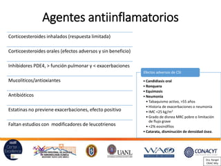 Agentes antiinflamatorios
Corticoesteroides inhalados (respuesta limitada)
Corticoesteroides orales (efectos adversos y sin beneficio)
Inhibidores PDE4, > función pulmonar y < exacerbaciones
Mucoliticos/antioxiantes
Antibióticos
Estatinas no previene exacerbaciones, efecto positivo
Faltan estudios con modificadores de leucotrienos
• Candidiasis oral
• Ronquera
• Equimosis
• Neumonía
• Tabaquismo activo, >55 años
• Historia de exacerbaciones o neumonía
• IMC <25 kg/m2
• Grado de disnea MRC pobre o limitación
de flujo grave
• <2% eosinófilos
• Catarata, disminución de densidad ósea.
Efectos adversos de CSI
Dra. Rangel
CRAIC Mty
 