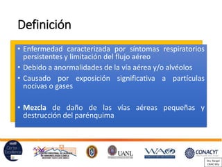 Definición
• Enfermedad caracterizada por síntomas respiratorios
persistentes y limitación del flujo aéreo
• Debido a anormalidades de la vía aérea y/o alvéolos
• Causado por exposición significativa a partículas
nocivas o gases
• Mezcla de daño de las vías aéreas pequeñas y
destrucción del parénquima
Dra. Rangel
CRAIC Mty
 