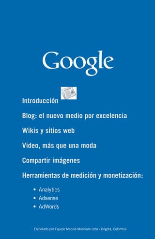 Introducción

Blog: el nuevo medio por excelencia

Wikis y sitios web

Video, más que una moda

Compartir imágenes

Herramientas de medición y monetización:
   •	 Analytics
   •	 Adsense
   •	 AdWords


    Elaborado por Equipo Medios Milenium Ltda - Bogotá, Colombia
 