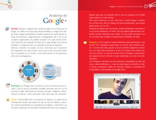 6                                                                                                         Google+, la ‘navaja suiza en línea’ para los periodistas   7




                                                      Anatomía de                Sparks para que le presente todo lo que se publique en la Web
                                                                                 relacionado con estos temas.
                                                                                 Pero para comenzar, es aún más fácil: cuando llegue a Sparks
                                                                                 por primera vez, verá un listado de temas destacados, que puede
                                                                                 seleccionar con un clic.
    Círculos. Ayudan a organizar los contactos según los vínculos que se         Después de seleccionar los temas, puede cambiarlos o borrarlos si
    tengan con ellos en la vida real: desde familiares y amigos del cole-        no se siente satisfecho con ellos. Así que Sparks logrará tener con-
    gio hasta colegas (periodistas) y fuentes (expertos en ciertos temas, lí-    tenido siempre relevante para usted, el cual podrá compartir con
    deres de empresas u organizaciones, investigadores, etc.). Ya con los        sus círculos para entablar conversaciones alrededor de ellos.
    contactos organizados, es posible compartir con cada círculo conte-
    nido específico (por ejemplo, las fotos de un viaje familiar al círculo de   Hangouts. ¿Ya ha usado la videoconferencia para entrevistar a una
    familiares, o preguntas para un reportaje al círculo de expertos).           fuente? Con Hangouts puede hacer lo mismo, pero también pue-
    Además, también se pueden ver los contenidos que comparten                   de ir mucho más allá, gracias a que le permite programar reunio-
    los integrantes de cada círculo, por lo que le será muy fácil saber          nes con hasta diez personas a la vez (un número que podría cre-
    qué ha pasado en su familia o qué información se ha generado                 cer en el futuro), y a que tan pronto crea un Hangout, puede hacer
    entre los investigadores.                                                    que algunos de sus círculos lo vean conectado y se unan a la con-
                                                                                 versación.
                                                                                 Los Hangouts permiten que las personas conectadas se vean las
                                                                                 caras –videoconferencia–, y que se comuniquen con textos y chat,
                                                                                 e incluso compartan videos de YouTube, dibujos, la pantalla del
                                                                                 computador y documentos de Google Docs.




    Novedades. Es el lugar para conversar con los contactos de sus cír-
    culos, y ver lo que le comparten aquellas personas que aún no ha
    incluido en ellos. Allí puede ver entradas de texto, imágenes, videos,
    enlaces a noticias u otros sitios web, entre otros tipos de contenido.

    Sparks. Toda la Web está a su alcance en Sparks, y a usted solo le
    corresponde decidir qué quiere ver allí, ya sea de trabajo o perso-
    nal. ¿Está especializado en periodismo tecnológico o deportivo? ¿Le
    encanta el patinaje de velocidad? Simplemente tiene que configurar
 