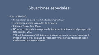 Situaciones especiales.
• Ptes. VIH/VHC:
• Combinación de dosis fija de Ledipasvir/ Sofosbuvir
• Ledipasvir aumenta los niveles de tenofovir
• Evitar en Tasas < 60 ml/min.
• NO se recomienda la interrupción del tratamiento antirretroviral para permitir
la terapia del VHC.
• VHC coinfectados con VIH deben ser tratados de la misma como personas sin
infección por el VIH, después de reconocer y manejar las interacciones con
medicamentos antirretrovirales
 