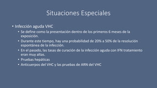 Situaciones Especiales
• Infección aguda VHC
• Se define como la presentación dentro de los primeros 6 meses de la
exposición.
• Durante este tiempo, hay una probabilidad de 20% a 50% de la resolución
espontánea de la infección.
• En el pasado, las tasas de curación de la infección aguda con IFN tratamiento
eran muy altas.
• Pruebas hepáticas
• Anticuerpos del VHC y las pruebas de ARN del VHC
 