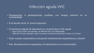 Infección aguda VHC
• Preexposición o postexposición profilaxis con terapia antiviral no es
recomendada.
• Si se decide iniciar Tx, Iniciar esquemas
• El monitoreo regular de laboratorio se recomienda en VHC aguda
• Nivel de ALT hasta normalizada y el ARN del VHC sea indetectable.
• ARN del VHC (por ejemplo, cada 4 semanas a 8 semanas) durante 6 meses a 12 meses
• Evitar insultos hepatotóxicos incluyendo medicamentos hepatotóxicos y alcohol.
• Ptes. Resuelven forma espontánea, el tratamiento no es recomendado.
 