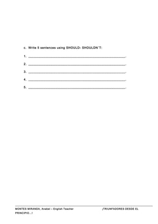 c. Write 5 sentences using SHOULD- SHOULDN´T:
1. _________________________________________________________.
2. _________________________________________________________.
3. _________________________________________________________.
4. _________________________________________________________.
5. _________________________________________________________.
MONTES MIRANDA, Anabel – English Teacher ¡TRIUNFADORES DESDE EL
PRINCIPIO…!