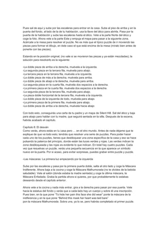 Pues sal de aquí y sube por las escaleras para entrar en la casa. Sube al piso de arriba y en la
puerta del fondo, al lado de la de tu habitación, usa la llave del ático para abrirla. Pasa por la
puerta de la habitación y sube las escaleras hasta el ático. Vete a la parte Norte del ático y
coge la foto. Ahora vete a la parte Este y empuja el mapa para pasar a la siguiente zona.
Acércate a la mesa para resolver el puzzle. No es más que el típico puzzle de ir moviendo las
piezas para formar el dibujo, en éste caso el que está encima de la mesa (míralo bien antes de
ponerte con las piezas).

Estando en la posición original, (no vale si se movieron las piezas y ya están mezcladas), la
solución para resolverlo es la siguiente:

-La doble pieza de arriba a la derecha, muévela a la izquierda.
-La segunda pieza en la tercera fila, muévela para abajo.
-La tercera pieza en la tercera fila, muévela a la izquierda.
-La doble pieza de más a la derecha, muévela para arriba.
-La doble pieza de abajo a la derecha, muévela para arriba.
-La segunda pieza en la cuarta fila, muévela dos espacios a la derecha.
-La primera pieza en la cuarta fila, muévela dos espacios a la derecha.
-La segunda pieza de la tercera fila, muévela para abajo.
-La pieza doble horizontal de la tercera fila, muévela a la izquierda.
-La doble pieza de la izquierda de todo, muévela para abajo.
-La primera pieza de la primera fila, muévela para abajo.
-La doble pieza de arriba a la derecha, muévela hacia abajo

Con todo esto, conseguirás una carta de tu padre y un mapa de Silent Hill. Sal del ático y baja
para abajo para hablar con tu madre, que seguirá sentada en la silla. Después de la escena,
habrás acabado el capítulo.

Capítulo 8: El desván
Como verás, ahora estás en tu casa pero … en el otro mundo. Antes de nada déjame que te
explique de que va todo esto; tendrás que resolver una serie de puzzles. Para poder hacer
cada uno de los puzzles, tienes que desbloquear una zona específica de la casa y eso se hace
pulsando la palanca del principio, donde están las luces verdes y rojas. Las verdes indican la
zona desbloqueada y las rojas es evidente lo que indican. En total hay cuatro puzzles. Cada
vez que resuelvas un puzzle, verás una pequeña secuencia en la que aparece un símbolo
nuevo en la puerta. Por si acaso, para evitar sorpresas, puedes grabar entre puzzle y puzzle.

-Las máscaras: La primera luz empezando por la izquierda

Sube por las escaleras y pasa por la primera puerta doble, salta al otro lado y coge la Máscara
Indiferente. Ahora baja a la cocina y coge la Máscara Malhumorada (no te olvides de la bebida
saludable). Vete al salón (donde estaba la madre sentada) y coge la última máscara, la
Máscara Enfadada. Graba la partida ahora si quieres, por que probablemente lo estabas
deseando desde el capítulo anterior.

Ahora vete a la cocina y nada más entrar, gira a la derecha para pasar por esa puerta. Vete
hacia la estatua del fondo y verás que a cada lado hay un cuerpo y sobre él una inscripción.
Pues bien, en la que pone “To hide her pain this face she did wear” ponle la máscara de la
indiferencia y en la que pone “Behind this mask her heart was laid bare”
pon la máscara Malhumorada. Sobra una, ya lo se, pero habrás completado el primer puzzle.
 