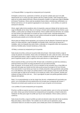 -La Chaqueta Militar: La segunda luz empezando por la izquierda

Al dirigirte a activar la luz, aparecerá un Schism, así que ten cuidado para que no te pille
desprevenido por si creías que este capítulo sólo iba a haber puzzles. Vete al segundo piso y
pasa por la puerta abierta del fondo. Mueve el pequeño mueble a un lado para coger la Medalla
al Corazón Tenebroso. Ahora sube las escaleras hacia el ático y tendrás que enfrentarte a un
Schism (al menos a mi me apareció agazapado en una esquina… no te confíes, en cuanto te
acerques te atacará).

Ahora, según sales de las escaleras vete a la izquierda y pasa por debajo de las tuberías para
coger la Medalla de los Actos Viles en el maniquí; al hacer esto te aparecerá otro Schism, pues
mátalo y vuelve pasar por debajo de las tuberías. Ahora cuélate entre las del fondo, ten cuidado
con ese Schism que está tirado en el suelo por que no está muerto, acércate lentamente y
aséstale un cuchillazo, lo más seguro es que cuando se levante se quede de espaldas, pues
aprovecha para atizarle con el combo del cuchillo.

Ahora pasa por debajo de las siguientes y por encima en las de después. Examina la caja que
está en la mesa redonda y coge la Medalla a la Estrella Caída. Ahora que ya tienes las 3
medallas, vete a la chaqueta que está al lado y colócalas en el siguiente orden (de izquierda a
derecha): Estrella caída, Corazón tenebroso y Actos viles.

-El Reloj: La tercera luz empezando por la izquierda

Sube al piso de arriba y entra por la puerta doble del principio. Vete hasta el baño y coge el
conejo de peluche en la bañera. Ahora vete a la habitación de Josh, antes de nada, corta la tela
de la pared para pasar y coger un dibujo en la mesa, también el cuchillo de carnicero, que será
para el siguiente puzzle, pero lo cogemos ahora para ahorrar un viaje después.

Ahora examina el reloj y pon la hora 2:06. Al hacer esto, se tendrían que abrir las ventanas y
entonces tienes que poner el conejo de peluche en la que está iluminada.
Nota: Al parecer, en la versión de PC (no se si también en las consolas) hay un bug (fallo) en
esta parte del juego que impide terminar este puzzle aunque lo pongas en la hora correcta.
Para solucionarlo, lo que tienes que hacer es si fuiste precavido e ibas guardando cada partida
en un slot diferente, pues cargar una partida anterior a este capítulo y hacer el puzzle del reloj
en primer lugar en lugar de ser el tercero (si lo hiciste por orden). De lo contrario, tendrás que
empezar el juego de cero otra vez…. Eso o que alguien te pase una partida guardada antes o
después del capítulo.

Nota 2: A mi personalmente no me dio ningún tipo de error, simplemente el 6 que tenéis que
poner, no lo confundáis el 6 de la tarde/noche con la rayita que va después del número 1.
Parecerá una tontería pero puede ser por eso por lo que a la gente no le funcionase.

-Los cuchillos: El cuarto empezando por la izquierda.

El primer cuchillo se supone que ya lo cogiste en el puzzle anterior, pero si no los vas haciendo
por orden, tienes que activar la tercera luz empezando por la izquierda y romper la tela de la
habitación de Alex para coger el cuchillo que hay en esa habitación. Ahora vuelve y activa la
cuarta luz.

Sube al piso de arriba y coge el cuchillo que está a la derecha nada más salir de las escaleras.
Baja para abajo y vete al sótano. Ten cuidado con el Lurker que te aparecerá y sigue
avanzando hasta ver una tela en la pared, pues córtala para entrar a la habitación secreta.
 