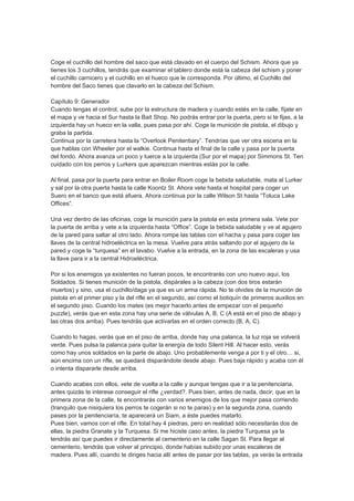 Coge el cuchillo del hombre del saco que está clavado en el cuerpo del Schism. Ahora que ya
tienes los 3 cuchillos, tendrás que examinar el tablero donde está la cabeza del schism y poner
el cuchillo carnicero y el cuchillo en el hueco que le corresponda. Por último, el Cuchillo del
hombre del Saco tienes que clavarlo en la cabeza del Schism.

Capítulo 9: Generador
Cuando tengas el control, sube por la estructura de madera y cuando estés en la calle, fíjate en
el mapa y ve hacia el Sur hasta la Bait Shop. No podrás entrar por la puerta, pero si te fijas, a la
izquierda hay un hueco en la valla, pues pasa por ahí. Coge la munición de pistola, el dibujo y
graba la partida.
Continua por la carretera hasta la “Overlook Penitentiary”. Tendrías que ver otra escena en la
que hablas con Wheeler por el walkie. Continua hasta el final de la calle y pasa por la puerta
del fondo. Ahora avanza un poco y tuerce a la izquierda (Sur por el mapa) por Simmons St. Ten
cuidado con los perros y Lurkers que aparezcan mientras estás por la calle.

Al final, pasa por la puerta para entrar en Boiler Room coge la bebida saludable, mata al Lurker
y sal por la otra puerta hasta la calle Koontz St. Ahora vete hasta el hospital para coger un
Suero en el banco que está afuera. Ahora continua por la calle Wilson St hasta “Toluca Lake
Offices”.

Una vez dentro de las oficinas, coge la munición para la pistola en esta primera sala. Vete por
la puerta de arriba y vete a la izquierda hasta “Office”. Coge la bebida saludable y ve al agujero
de la pared para saltar al otro lado. Ahora rompe las tablas con el hacha y pasa para coger las
llaves de la central hidroeléctrica en la mesa. Vuelve para atrás saltando por el agujero de la
pared y coge la “turquesa” en el lavabo. Vuelve a la entrada, en la zona de las escaleras y usa
la llave para ir a la central Hidroeléctrica.

Por si los enemigos ya existentes no fueran pocos, te encontrarás con uno nuevo aquí, los
Soldados. Si tienes munición de la pistola, dispárales a la cabeza (con dos tiros estarán
muertos) y sino, usa el cuchillo/daga ya que es un arma rápida. No te olvides de la munición de
pistola en el primer piso y la del rifle en el segundo, así como el botiquín de primeros auxilios en
el segundo piso. Cuando los mates (es mejor hacerlo antes de empezar con el pequeño
puzzle), verás que en esta zona hay una serie de válvulas A, B, C (A está en el piso de abajo y
las otras dos arriba). Pues tendrás que activarlas en el orden correcto (B, A, C).

Cuando lo hagas, verás que en el piso de arriba, donde hay una palanca, la luz roja se volverá
verde. Pues pulsa la palanca para quitar la energía de todo Silent Hill. Al hacer esto, verás
como hay unos soldados en la parte de abajo. Uno probablemente venga a por ti y el otro… si,
aún encima con un rifle, se quedará disparándote desde abajo. Pues baja rápido y acaba con él
o intenta dispararle desde arriba.

Cuando acabes con ellos, vete de vuelta a la calle y aunque tengas que ir a la penitenciaria,
antes quizás te interese conseguir el rifle ¿verdad?. Pues bien, antes de nada, decir, que en la
primera zona de la calle, te encontrarás con varios enemigos de los que mejor pasa corriendo
(tranquilo que nisiquiera los perros te cogerán si no te paras) y en la segunda zona, cuando
pases por la penitenciaría, te aparecerá un Siam, a éste puedes matarlo.
Pues bien, vamos con el rifle. En total hay 4 piedras, pero en realidad sólo necesitarás dos de
ellas, la piedra Granate y la Turquesa. Si me hiciste caso antes, la piedra Turquesa ya la
tendrás así que puedes ir directamente al cementerio en la calle Sagan St. Para llegar al
cementerio, tendrás que volver al principio, donde habías subido por unas escaleras de
madera. Pues allí, cuando te diriges hacia allí antes de pasar por las tablas, ya verás la entrada
 