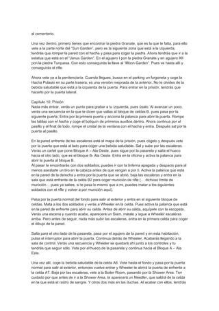 al cementerio.

Una vez dentro, primero tienes que encontrar la piedra Granate, que es la que te falta, para ello
vete a la parte norte del “Sun Garden”, pero es la siguiente zona que está a la izquierda,
tendrás que romper la pared con el hacha y pasa para coger la piedra. Ahora tendrás que ir a la
estatua que está en el “Janus Garden”. En el agujero I pon la piedra Granate y en agujero XII
pon la piedra Turquesa. Con esto conseguirás la llave al “Moon Garden”. Pues ve hasta allí y
conseguirás el rifle.

Ahora vete ya a la penitenciaría. Cuando llegues, busca en el parking un furgoneta y coge la
Hacha Pulaski en su parte trasera; es una versión mejorada de la anterior. No te olvides de la
bebida saludable que está a la izquierda de la puerta. Para entrar en la prisión, tendrás que
hacerlo por la puerta lateral.

Capítulo 10: Prisión
Nada más entrar, verás un punto para grabar a tu izquierda, pues úsalo. Al avanzar un poco,
verás una secuencia en la que te dicen que vallas al bloque de celdas B, pues pasa por la
siguiente puerta. Entra por la primera puerta y acciona la palanca para abrir la puerta. Rompe
las tablas con el hacha y coge el botiquín de primeros auxilios dentro. Ahora continua por el
pasillo y al final de todo, rompe el cristal de la ventana con el hacha y entra. Después sal por la
puerta al pasillo.

En la pared enfrente de las escaleras está el mapa de la prisión, pues cógelo y después vete
por la puerta que está al lado para coger una bebida saludable. Sal y sube por las escaleras.
Verás un cartel que pone Bloque A – Ala Oeste, pues sigue por la pasarela y salta el hueco
hacia el otro lado, que es el bloque B- Ala Oeste. Entra en la oficina y activa la palanca para
abrir la puerta al bloque B.
Al pasar te encontrarás con dos soldados; puedes ir con la linterna apagada y despacio para al
menos asestarle un tiro en la cabeza antes de que vengan a por ti. Activa la palanca que está
en la pared de la derecha y entra por la puerta que se abrió, baja las escaleras y entra en la
sala que está enfrente de la celda B2 para coger munición de rifle (… dichoso límite de
munición… pues ya sabes, si te pasa lo mismo que a mi, puedes matar a los siguientes
soldados con el rifle y volver a por munición aquí).

Pasa por la puerta normal del fondo para salir al exterior y entra en el siguiente bloque de
celdas. Mata a los dos soldados y verás a Wheeler en la celda. Pues activa la palanca que está
en la pared de enfrente para abrir su celda. Antes de abrir su celda, equípate con la escopeta.
Verás una escena y cuando acabe, aparecerá un Siam, mátalo y sigue a Wheeler escaleras
arriba. Pero antes de seguir, nada más subir las escaleras, entra en la primera celda para coger
el dibujo de la pared.

Salta para el otro lado de la pasarela, pasa por el agujero de la pared y en esta habitación,
pulsa el interruptor para abrir la puerta. Continua detrás de Wheeler. Acabarás llegando a la
sala de control. Verás una secuencia y Wheeler se quedará ahí junto a los controles y tu
tendrás que seguir sólo. Vete por el hueco de la pasarela y continua hacia el Bloque A – Ala
Este.

Una vez allí, coge la bebida saludable de la celda A6. Vete hasta el fondo y pasa por la puerta
normal para salir al exterior, entonces vuelve entrar y Wheeler te abrirá la puerta de enfrente a
la celda A7. Baja por las escaleras, vete a la Boiler Room, pasando por la Shower Area. Ten
cuidado por que antes de ir a la Shower Area, te aparecerá un Needler, que saldrá de la celda
en la que está el rastro de sangre. Y otros dos más en las duchas. Al acabar con ellos, tendrás
 