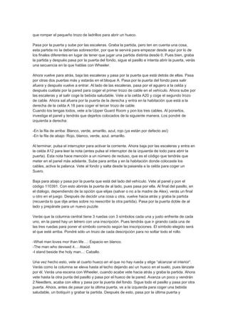 que romper el pequeño trozo de ladrillos para abrir un hueco.

Pasa por la puerta y sube por las escaleras. Graba la partida, pero ten en cuenta una cosa,
esta partida no la deberías sobrescribir, por que te servirá para empezar desde aquí por lo de
los finales diferentes en lugar de tener que jugar una partida distinta desde 0. Pues bien, graba
la partida y después pasa por la puerta del fondo, sigue el pasillo e intenta abrir la puerta, verás
una secuencia en la que hablas con Wheeler.

Ahora vuelve para atrás, baja las escaleras y pasa por la puerta que está detrás de ellas. Pasa
por otras dos puertas más y estarás en el bloque A. Pasa por la puerta del fondo para salir
afuera y después vuelve a entrar. Al lado de las escaleras, pasa por el agujero a la celda y
después cuélate por la pared para coger el primer trozo de cable en el vehículo. Ahora sube por
las escaleras y al salir coge la bebida saludable. Vete a la celda A20 y coge el segundo trozo
de cable. Ahora sal afuera por la puerta de la derecha y entra en la habitación que está a la
derecha de la celda A 18 para coger el tercer trozo de cable.
Cuando los tengas todos, vete a la Upper Guard Room y pon los tres cables. Al ponerlos,
investiga el panel y tendrás que dejarlos colocados de la siguiente manera. Los pondré de
izquierda a derecha:

-En la fila de arriba: Blanco, verde, amarillo, azul, rojo (ya están por defecto así)
-En la fila de abajo: Rojo, blanco, verde, azul, amarillo.

Al terminar, pulsa el interruptor para activar la corriente. Ahora baja por las escaleras y entra en
la celda A12 para leer la nota (antes pulsa el interruptor de la izquierda de todo para abrir la
puerta). Esta nota hace mención a un número de recluso, que es el código que tendrás que
meter en el panel más adelante. Sube para arriba y en la habitación donde colocaste los
cables, activa la palanca. Vete al fondo y salta desde la pasarela a la celda para coger un
Suero.

Baja para abajo y pasa por la puerta que está del lado del vehículo. Vete al panel y pon el
código 110391. Con esto abrirás la puerta de al lado, pues pasa por ella. Al final del pasillo, en
el diálogo, dependiendo de la opción que elijas (salvar o no a la madre de Alex), verás un final
u otro en el juego. Después de decidir una cosa u otra, vuelve hacia atrás y graba la partida
(recuerda lo que dije antes sobre no reescribir la otra partida). Pasa por la puerta doble de al
lado y prepárate para un nuevo puzzle.

Verás que la columna central tiene 3 ruedas con 3 símbolos cada una y justo enfrente de cada
uno, en la pared hay un letrero con una inscripción. Pues tendrás que ir girando cada una de
las tres ruedas para poner el símbolo correcto según las inscripciones. El símbolo elegido será
el que esté arriba. Pondré sólo un trozo de cada descripción para no soltar todo el rollo.

-What man loves mor than life…: Espacio en blanco.
-The man who devised it...: Ataúd.
-I stand beside the holy man...: Caballo.

Una vez hecho esto, vete al cuarto hueco en el que no hay rueda y elige “alcanzar el interior”.
Verás como la columna se eleva hasta el techo dejando así un hueco en el suelo, pues lánzate
por él. Verás una escena con Wheeler, cuando acabe vete hacia atrás y graba la partida. Ahora
vete hasta la otra punta del pasillo y pasa por el hueco de la pared. Avanza un poco y vendrán
2 Needlers, acaba con ellos y pasa por la puerta del fondo. Sigue todo el pasillo y pasa por otra
puerta. Ahora, antes de pasar por la última puerta, ve a la izquierda para coger una bebida
saludable, un botiquín y grabar la partida. Después de esto, pasa por la última puerta y
 
