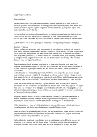 prepárate para un Boss.

Boss: Asphyxia

Tienes que esquivar como puedas sus ataques e intentar quedarte en la parte de su cola,
entonces golpéala rápidamente para aturdirla y poder darle un par de golpes más. Repite esto
hasta que veas en la parte superior parpadear el botón de ataque, pues púlsalo rápido para
acabar con ella… o con él o ello.

Normalmente el momento en el que puedes ir a su cola para golpearla es cuando levanta los
cuatro brazos, entonces prepárate para esquivarlo; si no lo dieses esquivado, te cogerá y
tendrás que pulsar uno de los botones que aparece en pantalla repetidas veces hasta soltarte.

Cuando acabes con el Boss, pasa por el cristal roto y por la puerta para acabar el capítulo.

Capítulo 11: Iglesia
Avanza hasta Josh, pero antes coge las dos cajas de municiones de la pistola a la izquierda.
Josh saldrá corriendo, pues síguele, pero ten cuidado por que aparecerá un Smog, pues acaba
con él (aviso que más adelante vas a encontrar balas de rifle). Gira la manivela circular para
abrir las puertas y continua. A la derecha habrá una bebida saludable, pues cógela y acaba con
el Smog del fondo. Coge la munición del rifle a la derecha de las escaleras y sube por ellas.
Después pasa por la puerta del fondo.

Cuando estés dentro de la iglesia, vete hasta el fondo y antes de nada, en la parte de la
derecha, busca la munición para la escopeta. Ahora equípate con la daga ceremonial y vete a
la parte central del órgano para meterla allí. Ahí tendrás que meter 5 piezas que vamos a
buscar ahora.
-Antes de nada, al ir hacia atrás aparecerá un Schism, pues aprovecha que tienes la daga
ceremonial ya equipada y mátalo. Si miras desde la entrada hacia el interior, vete por la parte
de la izquierda. Gira la válvula que verás para abrir la jaula. Mata a los bichitos que aparecerán
y después coge la Placa con Cáliz. Vete al cuenco que está donde el espejo y coge una foto.

-Sube por las escaleras que están aquí y graba la partida. Esta es otra que no deberías
sobrescribir por que ahora viene otra decisión que afectará a los finales del juego; ya van 2 con
ésta. Vete a la habitación de al lado para coger la bebida saludable y la vela apagada. Ahora
siéntate en el confesionario y es donde tendrás que hacer la elección. Al terminar, podrás coger
la Placa con hombre arrodillado.

-Baja para abajo y vete por el lado contrario, pero ten cuidado por que en la sala central te
estarán esperando 2 schism. Al llegar al altar, coge la munición de pistola a la izquierda y
después pon la vela apagada enfrente de la estatua. Conseguirás la Placa con vela.

-Sube las escaleras y coge la bebida saludable de la mesa. Ahora vete a donde las pinturas y
rasga la que está a la derecha con la daga para coger la Plata con árbol.

-Mata al Schim que aparecerá y después para por la puerta metálica. Coge la munición del rifle
y sigue por el pasillo hasta las pinturas en las ventanas. Antes de nada, coge el botiquín de
primeros auxilios y después la Placa con Espada.

Ya tendrás todas las placas, pero al coger la de la espada aparecerán 2 Siams, así que ten
preparada ya la escopeta o el rifle desde antes. Te tirarán al piso de abajo y tendrás que
acabar allí con ellos. Cuando los mates, vete a colocar las placas en su sitio, que es el
 