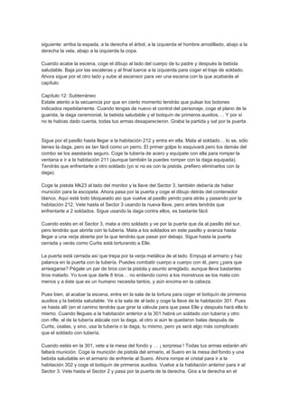 siguiente: arriba la espada, a la derecha el árbol, a la izquierda el hombre arrodillado, abajo a la
derecha la vela, abajo a la izquierda la copa.

Cuando acabe la escena, coge el dibujo al lado del cuerpo de tu padre y después la bebida
saludable. Baja por las escaleras y al final tuerce a la izquierda para coger el traje de soldado.
Ahora sigue por el otro lado y sube al ascensor para ver una escena con la que acabarás el
capítulo.

Capítulo 12: Subterráneo
Estate atento a la secuencia por que en cierto momento tendrás que pulsar los botones
indicados repetidamente. Cuando tengas de nuevo el control del personaje, coge el plano de la
guarida, la daga ceremonial, la bebida saludable y el botiquín de primeros auxilios…. Y por si
no te habías dado cuenta, todas tus armas desaparecieron. Graba la partida y sal por la puerta.


Sigue por el pasillo hasta llegar a la habitación 212 y entra en ella. Mata al soldado… lo se, sólo
tienes la daga, pero es tan fácil como un perro. El primer golpe lo esquivará pero los demás del
combo se los asestarás seguro. Coge la tubería de acero y equípate con ella para romper la
ventana e ir a la habitación 211 (aunque también la puedes romper con la daga equipada).
Tendrás que enfrentarte a otro soldado (yo si no es con la pistola, prefiero eliminarlos con la
daga).

Coge la pistola Mk23 al lado del monitor y la llave del Sector 3, también debería de haber
munición para la escopeta. Ahora pasa por la puerta y coge el dibujo detrás del contenedor
blanco. Aquí está todo bloqueado así que vuelve al pasillo yendo para atrás y pasando por la
habitación 212. Vete hasta el Sector 3 usando la nueva llave, pero antes tendrás que
enfrentarte a 2 soldados. Sigue usando la daga contra ellos, es bastante fácil.

Cuando estés en el Sector 3, mata a otro soldado y ve por la puerta que da al pasillo del sur,
pero tendrás que abrirla con la tubería. Mata a los soldados en este pasillo y avanza hasta
llegar a una verja abierta por la que tendrás que pasar por debajo. Sigue hasta la puerta
cerrada y verás como Curtis está torturando a Elle.

La puerta está cerrada así que trepa por la verja metálica de al lado. Empuja el armario y haz
palanca en la puerta con la tubería. Puedes combatir cuerpo a cuerpo con él, pero ¿para que
arriesgarse? Pégale un par de tiros con la pistola y asunto arreglado, aunque lleva bastantes
tiros matarlo. Yo tuve que darle 8 tiros… no entiendo como a los monstruos se los mata con
menos y a éste que es un humano necesita tantos, y aún encima en la cabeza.

Pues bien, al acabar la escena, entra en la sala de la tortura para coger el botiquín de primeros
auxilios y la bebida saludable. Ve a la sala de al lado y coge la llave de la habitación 301. Pues
ve hasta allí (en el camino tendrás que girar la válvula para que pase Elle y después hará ella lo
mismo. Cuando llegues a la habitación anterior a la 301 habrá un soldado con tubería y otro
con rifle, al de la tubería atácale con la daga, al otro si aún te quedaron balas después de
Curtis, úsalas, y sino, usa la tubería o la daga, tu mismo, pero ya será algo más complicado
que el soldado con tubería.

Cuando estés en la 301, vete a la mesa del fondo y … ¡ sorpresa ! Todas tus armas estarán ahí
faltará munición. Coge la munición de pistola del armario, el Suero en la mesa del fondo y una
bebida saludable en el armario de enfrente al Suero. Ahora rompe el cristal para ir a la
habitación 302 y coge el botiquín de primeros auxilios. Vuelve a la habitación anterior para ir al
Sector 3. Vete hasta el Sector 2 y pasa por la puerta de la derecha. Gira a la derecha en el
 