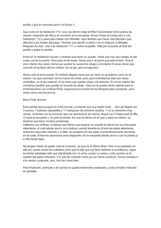 pasillo y gira la manivela para ir al Sector 1.

Aquí entra en la habitación 113. Una vez dentro coge el Rifle Francotirador de la policía (la
versión mejorada del rifle) y la munición de la escopeta. Ahora rompe el cristal para ir a la
habitación 112 y pasa para hablar con Wheeler. Aquí tendrás que hacer otra Decisión que
afectará a los finales del juego. Tendrás que decidir si darle o no un botiquín a Wheeler.
Después de esto, vete a la habitación 111 y vuelve al pasillo. Vete por la puerta al final del
pasillo y graba la partida.

Entra en la habitación circular y tendrás que hacer un puzzle. Verás que hay dos ruedas, la del
suelo y la de la puerta. Para girar el del suelo, tienes que ir al panel que está al lado. Gira el
arco interior dos veces (tiene que quedar la cucaracha abajo) y el exterior 8 veces (tiene que
coincidir el muñeco del aro interior con el ojo, pero el segundo).

Ahora vete al de la puerta. El símbolo elegido tiene que ser tanto en el exterior como en el
interior, los que coincidan con la marca de arriba, pero para entendernos bien con estos
simbolitos, en el aro exterior, el ojo tiene que quedar abajo a la derecha. En el aro interior las
montañas tendrán que quedar en la parte de abajo. Vete por la puerta recién abierta para el
enfrentamiento con el Boss Final. Inspecciona la tumba de los Shepard para comenzar, pero
antes viene una secuencia.

Boss Final: Amnion

Esta partida que la jugué en nivel normal y contando que soy medio inútil…. Aún así llegué con
3 sueros, 7 bebidas saludables y 11 botiquines de primeros auxilios. Y en lo referente a las
armas, contando con la munición que me devolvieron de menos, llegué con 5 balas para el rifle,
13 para la escopeta y 12 para la pistola. Así que al menos en lo que a salud se refiere, no
tendrías que tener muchos problemas.
Vallamos con el Boss, el ataque que tienes que esperar es cuando te ataca con sus dos patas
delanteras, el cual sabrás que lo va a realizar cuando levanta en el aire las patas delanteras,
entonces esquívalo rodando y si falla, se quedará con las patas momentáneamente aturdidas
en el suelo. Entonces aprovecha para dispararle con la escopeta desde cerca o con la pistola y/
o rifle desde lejos.

No tengas miedo de gastar toda la munición, ya que es el último Boss. Pero si te quedaste sin
ella por usarla contra los soldados (mira que te dije que era fácil matarlos a cuchillazos), sigue
la misma estrategia sólo que atacándole con un arma cuerpo a cuerpo y sólo cuando se le
queden las patas clavadas. Y si vas tan sobrado como yo con ítems curativos, incluso puedes ir
a lo rambo a atacarle, sino, haz las cosas bien.

Para finalizarlo, acércate a él cuando se quede totalmente paralizado y pulsa el botón indicado
en pantalla.
 