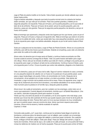 coge el Plato de piedra insólito en la fuente. Vete al lado opuesto por donde saltaste aquí para
trepar hasta arriba.
Coge la bebida saludable y después que tanto la puerta normal como la cubierta de hierbas
están cerradas, así que vete por el corredor. Pasa dos puertas grandes y métete por la
segunda pequeña a la izquierda. Pasa por el hueco, por la puerta pequeña y por la que está al
lado de la de enfrente. Pasa por el hueco de la pared, sal por la puerta pequeña, gira a la
derecha y pasa por otra grande. Pasa por la segunda puerta pequeña a la derecha y sal por el
hueco de la pared.

Mata al enemigo que aparecerá y después verás dos lugares por los que tirarse, pues ve por el
segundo. Pasa por el hueco y trepa por el siguiente sitio. Mata al enemigo que está en el centro
y ahora en la salida del norte, verás que acada lado hay unas pequeñas escaleras, pues ve por
la de la izquierda para coger una bebida saludable; después ve por la del centro hasta el West
Garden.

Sube por cualquiera de los dos lados y coge el Plato de Piedra Extraño. Ahora ve a la puerta de
enfrente y pon allí los dos trozos que encontraste. Estarás en el parking, pues vete a la derecha
para estar de vuelta en la calle principal.

Ahora vete a la derecha (por el mapa sería el Oeste) y continua hasta encontrarte con Elle.
Cuando acabe la escena conseguirás la Radio. Vete a la parte trasera del tablón para coger
otro dibujo. Ahora vete por la entrada al edificio que está ahí mismo y al llegar a la puerta gira a
la izquierda para coger un botiquín al lado de los contenedores. Continua hacia el Oeste y gira
a la izquierda para ir al Sur. Cruza el puente que verás más adelante y llegarás a la chaterrería.


Vete a la derecha y pasa por el hueco de la valla. Sigue el camino rodeando la casa y entrarás
en una pequeña especie de cabaña con un hueco en la pared por el que podrás pasar, pues
pasa y sigue hasta llegar a la puerta. Entra y te encontrarás con Curtis. Después de la
conversación, él se quedará con el viejo revolver y te dará una pistola. Vete detrás del
mostrador y coge munición de la pistola encima de la mesa. Pasa a la siguiente zona; coge el
mapa de la chatarreria de encima de la lavadora, una bebida saludable en la nevera abierta,
más munición para la pistola en el hornillo rojo y después graba la partida.

Ahora toca ir de vuelta al cementerio, pero ten cuidado con los enemigos, sobre todo con el
nuevo que aparecerá. Cuando llegues al cementerio, tendrás que ir al Barlett Mausoleum. Una
vez dentro, acércate al pequeño panel para resolver un puzle.
Verás que hay una serie de piezas en el cuadrado y en la zona superior otra más larga, pues
tendrás que mover las del cuadrado de forma que quede espacio para mover la de la parte de
arriba hacia abajo de todo. Parece fácil, pero no lo es (aunque tampoco es muy complicado),
por que no podrán pasar unas por encima de otras, tienen que tener espacio para poder
moverse. Ahora mira la escena y habrás acabado el capítulo.
Capítulo 3: Hotel


Conocéis este pueblo ¿no?; pues bien, continua por la carretera hasta llegar al camión de
bomberos y entonces gira a la derecha para ir por el callejón, pero cuidado con el enemigo.
Puedes matarlo o esperar a que salga del callejón y entonces pasar corriendo. De cualquier
forma, al llegar al final del callejón, tírate para abajo. Pasa por debajo del camión y coge el
hacha de incendios. Ahora sal de aquí y de vuelta en la calle principal, ve a la puerta del hotel y
rompe los tablones de madera con el hacha equipada. Pasa por la puerta para entrar al Hotel.
 