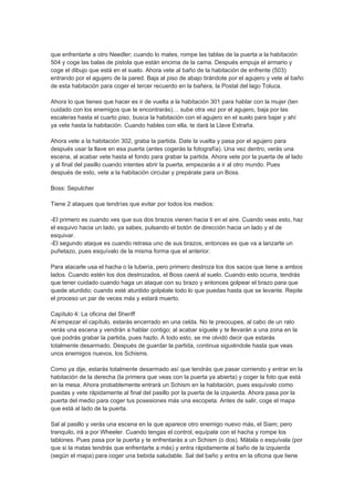 que enfrentarte a otro Needler; cuando lo mates, rompe las tablas de la puerta a la habitación
504 y coge las balas de pistola que están encima de la cama. Después empuja el armario y
coge el dibujo que está en el suelo. Ahora vete al baño de la habitación de enfrente (503)
entrando por el agujero de la pared. Baja al piso de abajo tirándote por el agujero y vete al baño
de esta habitación para coger el tercer recuerdo en la bañera, la Postal del lago Toluca.

Ahora lo que tienes que hacer es ir de vuelta a la habitación 301 para hablar con la mujer (ten
cuidado con los enemigos que te encontrarás)… sube otra vez por el agujero, baja por las
escaleras hasta el cuarto piso, busca la habitación con el agujero en el suelo para bajar y ahí
ya vete hasta la habitación. Cuando hables con ella, te dará la Llave Extraña.

Ahora vete a la habitación 302, graba la partida. Date la vuelta y pasa por el agujero para
después usar la llave en esa puerta (antes cogerás la fotografía). Una vez dentro, verás una
escena, al acabar vete hasta el fondo para grabar la partida. Ahora vete por la puerta de al lado
y al final del pasillo cuando intentes abrir la puerta, empezarás a ir al otro mundo. Pues
después de esto, vete a la habitación circular y prepárate para un Boss.

Boss: Sepulcher

Tiene 2 ataques que tendrías que evitar por todos los medios:

-El primero es cuando ves que sus dos brazos vienen hacia ti en el aire. Cuando veas esto, haz
el esquivo hacia un lado, ya sabes, pulsando el botón de dirección hacia un lado y el de
esquivar.
-El segundo ataque es cuando retrasa uno de sus brazos, entonces es que va a lanzarte un
puñetazo, pues esquívalo de la misma forma que el anterior.

Para atacarle usa el hacha o la tubería, pero primero destroza los dos sacos que tiene a ambos
lados. Cuando estén los dos destrozados, el Boss caerá al suelo. Cuando esto ocurra, tendrás
que tener cuidado cuando haga un ataque con su brazo y entonces golpear el brazo para que
quede aturdido; cuando esté aturdido golpéale todo lo que puedas hasta que se levante. Repite
el proceso un par de veces más y estará muerto.

Capítulo 4: La oficina del Sheriff
Al empezar el capítulo, estarás encerrado en una celda. No te preocupes, al cabo de un rato
verás una escena y vendrán a hablar contigo; al acabar síguele y te llevarán a una zona en la
que podrás grabar la partida, pues hazlo. A todo esto, se me olvidó decir que estarás
totalmente desarmado. Después de guardar la partida, continua siguiéndole hasta que veas
unos enemigos nuevos, los Schisms.

Como ya dije, estarás totalmente desarmado así que tendrás que pasar corriendo y entrar en la
habitación de la derecha (la primera que veas con la puerta ya abierta) y coger la foto que está
en la mesa. Ahora probablemente entrará un Schism en la habitación, pues esquívalo como
puedas y vete rápidamente al final del pasillo por la puerta de la izquierda. Ahora pasa por la
puerta del medio para coger tus posesiones más una escopeta. Antes de salir, coge el mapa
que está al lado de la puerta.

Sal al pasillo y verás una escena en la que aparece otro enemigo nuevo más, el Siam; pero
tranquilo, irá a por Wheeler. Cuando tengas el control, equípate con el hacha y rompe los
tablones. Pues pasa por la puerta y te enfrentarás a un Schism (o dos). Mátala o esquívala (por
que si la matas tendrás que enfrentarte a más) y entra rápidamente al baño de la izquierda
(según el mapa) para coger una bebida saludable. Sal del baño y entra en la oficina que tiene
 