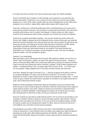 la ventana rota (entra a través de la misma ventana) para coger otra bebida saludable.

Aquí te recomiendo que si aparece un sólo enemigo, que lo esquives y si te aparecen dos,
puedes esquivarlos o matar sólo a uno y esquivar al otro (mejor eso que tener que vértelas
después con 3 más). Si las matas, puedes seguir la misma estrategia que con las enfermeras,
equiparse con el cuchillo y: ataque débil, ataque débil, ataque débil, ataque fuerte.

Pues bien, tendrás que ir al final del pasillo para entrar a la Briefing Room por el hueco de la
pared que hay al girar la esquina. Una vez dentro, te aparecerán dos Schisms más, pero ahora
ya podrás eliminarla por que no vendrán más después. Cuando acabes con ellas, coge la
munición de la escopeta que está al fondo y equípate con el hacha para romper los tablones.

Continua por el pasillo hasta llegar al garaje, y una vez allí, tendrás que luchar contra otro
Schism más. Mátalo y después entra en la pequeña oficina y pulsa el interruptor que verás allí
para abrir la puerta del garaje. Pero antes de pasar por ella, vete al armario de esta oficina que
tienes que ponerle una combinación numérica para abrirlo (la combinación es 206). Dentro
encontrarás una bebida saludable, munición para la escopeta y para la pistola.
¿Recuerdas el Siam que viste anteriormente en una escena? Pues ahora tendrás que
enfrentarte a uno. Prepara la escopeta y al salir del garaje lo verás. Tres tiros de escopeta
deberían matarlo. Con esto acabarás el capítulo.

Capítulo 5: Las alcantarillas
Baja para abajo y gira la válvula para abrir la puerta. Elle pasará por debajo, así que haz tu lo
mismo. Vete a la izquierda y súbete a la repisa. Ese agua no tiene buena pinta… prepara la
tubería y tírate para abajo. Mata a los Lurkers que aparecerán y trepa por la repisa de enfrente.
Coge la munición de la pistola que está en el tanque ¿quéeee? Tengo 9 balas cargadas en la
pistola + 2 cargadores llenos (18) y no puedo coger más munición, en fin… y lo mismo pasa
con la escopeta, 4 balas cargadas más 8. Que haya munición escasa vale, pero esto…

Pues bien, después de coger la munición (o no…), vete por el agujero de la pared y continua
por el agua hasta llegar a la repisa, pero la del final a la derecha, no la anterior. Vete a la
habitación de al lado y coge el mapa más la munición de la escopeta (si puedes claro…). Ahora
vuelve al agua y súbete a la repisa anterior. Equípate con la tubería y haz palanca para abrir la
verja. Gira la válvula para drenar el agua.

Regresa a donde guardaste la partida para bajar por la escalera y subir por la del otro lado.
Ahora avanza un poco y tírate al agua por la derecha. Entonces continua hacia el Sur (según el
mapa) hasta la puerta 8, pero antes, súbete a la repisa que encontrarás a mitad del camino
para coger una bebida saludable. Cuando llegues a la puerta, gira la válvula para que pase
Elle. No podrá girar la válvula de su lado y te dirá que vuelvas por donde viniste.

Pues eso, tendrás que dar toda la vuelta hasta la puerta 4. Por el camino te encontrarás a unos
enemigos y también volverás a pasar por el punto de grabar partida, úsalo también. Para los
needlers que te encuentres por el camino, si ves que ya tienes la escopeta cargada y 8 balas
de reserva, puedes usar la escopeta para acabar con ellos, cada uno morirá con dos tiros, y
más adelante vas a encontrar munición para la escopeta.

Cuando llegues a la puerta 4, Ellen la abrirá, pues pasa y mata al Needler que aparecerá.
Continua avanzando y a mano derecha verás una repisa, pues súbete para coger las balas de
escopeta que te dije antes. Más adelante aparecerá otro Needler, mátalo y súbete a la
repisa del final del pasillo. Baja por la escalera y tírate al agua al pasar la pequeña pasarela de
metal.
 