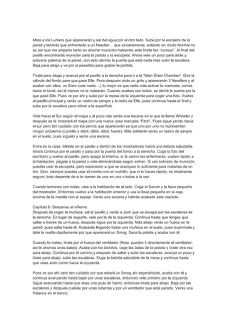 Mata a los Lurkers que aparecerán y sal del agua por el otro lado. Sube por la escalera de la
pared y tendrás que enfrentarte a un Needler… que sinceramente, estando en modo Normal no
se por que me empeño tanto en ahorrar munición habiendo este límite tan “curioso”. Al final del
pasillo encontrarás munición para la pistola y la escopeta. Ahora vete un poco para atrás y
activa la palanca de la pared, con esto abrirás la puerta que está nada más subir la escalera.
Baja para abajo y ve por el pasadizo para grabar la partida.

Tírate para abajo y avanza por el pasillo a la derecha para ir a la “Main Drain Chamber”. Gira la
válvula del fondo para que pase Elle. Poco después oirás un grito y aparecerán 3 Needlers y al
acabar con ellos, un Siam (casi nada…); lo mejor es que nada más activar la manivela, corras
hacia el túnel, así al menos no te rodearán. Cuando acabes con todos, se abrirá la puerta por la
que pasó Elle. Pues ve por ahí y sube por la repisa de la izquierda para coger una foto. Vuelve
al pasillo principal y verás un rastro de sangre y la radio de Elle, pues continua hasta el final y
sube por la escalera para volver a la superficie.

Vete hacia el Sur según el mapa y al poco rato verás una escena en la que te llama Wheeler y
después se te mostrará el mapa con una nueva casa marcada “Fitch”. Pues sigue yendo hacia
el sur pero ten cuidado con los perros que aparecerán ya que uno por uno no representan
ningún problema (cuchillo y débil, débil, débil, fuerte). Más adelante verás un rastro de sangre
en el suelo, pues síguelo y verás una escena.

Entra en la casa. Métete en el pasillo y dentro de los mostradores habrá una bebida saludable.
Ahora continua por el pasillo y pasa por la puerta del fondo a la derecha. Coge la foto del
escritorio y vuelve al pasillo, pero apaga la linterna, si te vieron las enfermeras, vuelve rápido a
la habitación, pégate a la pared y vete eliminándolas según entran. Si vas sobrado de munición,
puedes usar la escopeta, pero esperando a que se acerquen lo suficiente para matarlas de un
tiro. Sino, siempre puedes usar el combo con el cuchillo, que si lo haces rápido, es totalmente
seguro; todo depende de si te vienen de una en una o todas a la vez.

Cuando termines con todas, vete a la habitación de al lado. Coge el Serum y la llave pequeña
del mostrador. Entonces vuelve a la habitación anterior y usa la llave pequeña en la caja
encima de la mesilla con el espejo. Verás una escena y habrás acabado este capítulo.

Capítulo 6: Descenso al infierno
Después de coger la muñeca, sal al pasillo y verás a Josh que se escapa por las escaleras de
la derecha. En lugar de seguirle, vete por la de la izquierda. Continua hasta que tengas que
saltar a través de un hueco, después sigue por la izquierda. Más abajo verás un hueco en la
pared, pues salta hasta él. Acabarás llegando hasta una muñeca en el suelo, pues examínala y
date la vuelta rápidamente por que aparecerá un Smog. Saca la pistola y acaba con él.

Cuando lo mates, tírate por el hueco del ventilador (Nota: puedes ir directamente al ventilador,
así te ahorras unas balas). Acaba con los bichitos, coge las balas de la pistola y tírate otra vez
para abajo. Continua por el camino y después de saltar y subir las escaleras, avanza un poco y
tírate para abajo, sube las escaleras. Coge la bebida saludable de la mesa y continua hasta
que veas Josh correr hacia la izquierda.

Pues ve por ahí pero ten cuidado por que estará un Smog ahí esperándote, acaba con él y
continua avanzando hasta bajar por unas escaleras, entonces vete primero por la izquierda.
Sigue avanzando hasta que veas una jaula de hierro, entonces tírate para abajo. Baja por las
escaleras y después cuélate por unas tuberías y por un ventilador que está parado. Verás una
Palanca en el banco.
 