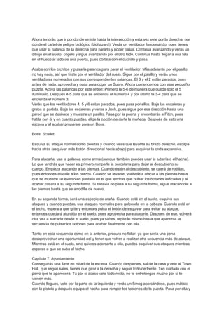Ahora tendrás que ir por donde viniste hasta la intersección y esta vez vete por la derecha, por
donde el cartel de peligro biológico (biohazard). Verás un ventilador funcionando, pues tienes
que usar la palanca de la derecha para pararlo y poder pasar. Continua avanzando y verás un
dibujo en el suelo, cógelo y sigue avanzando por el otro lado. Continua hasta llegar a una tela
en el hueco al lado de una puerta, pues córtala con el cuchillo y pasa.

Acaba con los bichitos y pulsa la palanca para parar el ventilador. Más adelante por el pasillo
no hay nada, así que tírate por el ventilador del suelo. Sigue por el pasillo y verás unos
ventiladores numerados con sus correspondientes palancas. El 3 y el 2 están parados, pues
antes de nada, aprovecha y pasa para coger un Suero. Ahora comencemos con este pequeño
puzzle. Activa las palancas por este orden: Primero la 5-6 de manera que quede sólo el 5
iluminado. Después 4-5 para que se encienda el número 4 y por último la 3-4 para que se
encienda el número 3.
Verás que los ventiladores 4, 5 y 6 están parados, pues pasa por ellos. Baja las escaleras y
graba la partida. Baja las escaleras y verás a Josh, pues sigue por esa dirección hasta una
pared que se deshace y muestra un pasillo. Pasa por la puerta y encontrarás a Fitch, pues
habla con él y en cuanto puedas, elige la opción de darle la muñeca. Después de esto una
escena y al acabar prepárate para un Boss.

Boss: Scarlet

Esquiva su ataque normal como puedas y cuando veas que levanta su brazo derecho, escapa
hacia atrás (esquivar más botón direccional hacia abajo) para esquivar la onda expansiva.

Para atacarla, usa la palanca como arma (aunque también puedes usar la tubería o el hacha).
Lo que tendrás que hacer es primero romperle la porcelana para dejar al descubierto su
cuerpo. Empieza atacando a las piernas. Cuando estén al descubierto, se caerá de rodillas,
pues entonces atácale a los brazos. Cuando se levante, vuélvele a atacar a las piernas hasta
que se muestre un evento en pantalla en el que tendrás que pulsar los botones indicados y al
acabar pasará a su segunda forma. Si todavía no pasa a su segunda forma, sigue atacándole a
las piernas hasta que se arrodille de nuevo.

En su segunda forma, será una especie de araña. Cuando esté en el suelo, esquiva sus
ataques y cuando puedas, usa ataques normales para golpearla en la cabeza. Cuando esté en
el techo, espera a que grite y entonces pulsa el botón de esquivar para evitar su ataque,
entonces quedará aturdida en el suelo, pues aprovecha para atacarle. Después de eso, volverá
otra vez a atacarte desde el suelo, pues ya sabes, repite lo mismo hasta que aparezca la
secuencia de pulsar los botones para acabar finalmente con ella.

Tanto en esta secuencia como en la anterior, procura no fallar, ya que sería una pena
desaprovechar una oportunidad así y tener que volver a realizar otra secuencia más de ataque.
Mientras está en el suelo, sino quieres acercarte a ella, puedes esquivar sus ataques mientras
esperas a que se suba al techo.

Capítulo 7: Ayuntamiento
Conseguirás una llave en mitad de la escena. Cuando despiertes, sal de la casa y vete al Town
Hall, que según sales, tienes que girar a la derecha y seguir todo de frente. Ten cuidado con el
perro que te aparecerá. Tu por si acaso vete todo recto, no te entretengas mucho por si te
vienen más.
Cuando llegues, vete por la parte de la izquierda y verás un Smog acercándose, pues mátalo
con la pistola y después equipa el hacha para romper los tablones de la puerta. Pasa por ella y
 