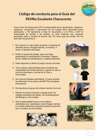 3 
Como Guía de Chacocente SOY el responsable de la coordinación, recepción, asistencia, conducción e información de los turistas tanto nacionales como extranjeros, y YO represento a toda mi comunidad y a mi País, y SOY el responsable de brindar a los turistas, en todo momento una conducta apropiada antes y durante el servicio que YO como guía les brinde. Por los tanto Me Comprometo a: 
1. No consumir ni usar ningún producto y subproducto derivado de las tortugas marinas. (ni huevos, ni carne, ni bisutería de Carey) 
2. Portar mi equipo de trabajo, para una mejor presentación e identificación (Camiseta, Chaleco, Gorra, Gafete de identificación y material didáctico). 
3. Estar dispuesto a ofrecer el mejor servicio al turista. 
4. Tener siempre disponibilidad para considerar las necesidades del turista siempre y cuando no sea en contra de las leyes y normas de mi País y Comunidad. 
5. No consumir bebidas alcohólicas, ni fumar durante los diferentes Tours dentro del RSV Río Escalante Chacocente. 
6. No abandonar al grupo de turistas durante mis tours. 
7. Mostrar mi buena conducta y respeto para mis colegas del equipo de trabajo, los Guardaparques del Refugio y a los turistas. 
8. Soy el responsable de que no se realicen actividades que perjudiquen a las tortugas marinas y el medio ambiente en general durante el recorrido que Yo realice con los turistas.  