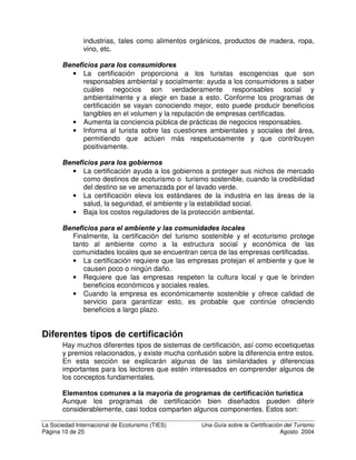 La Sociedad Internacional de Ecoturismo (TIES) 8QD *XtD VREUH OD HUWLILFDFLyQ GHO 7XULVPR
Página 8 de 25 Agosto 2004
certificación de turismo ambiental. La mayoría están radicados en Europa,
muchos toman pocos factores socioculturales en cuenta y todos son voluntarios.
Solo tres de los programas del estudio certifican el ecoturismo. La gran mayoría
de los programas evalúan solamente el alojamiento, aunque algunos certifican
todos los sectores y aspectos del turismo.
Sin embargo, a partir del año 2000, cuando se reunieron representantes de la
mayoría de los programas de certificación de turismo sostenible y ecoturismo en
Mohonk Mountain House (un hotel de turismo sostenible de 120 años en las
montañas de Nueva York), se ha hecho un esfuerzo para desarrollar un lenguaje
común y estándares mínimos comunes para estos programas. En esta
conferencia se elaboró el Acuerdo de Mohonk (www.ips-
dc.org/ecotourism/mohonkagreement.htm), un consenso informal entre muchos
programas sobre los estándares mínimos para otorgar certificaciones de turismo
sostenible y ecoturismo, así como una distinción clara entre estos tipos de
turismo.
Después de esto, se estableció un esfuerzo formal, un estudio de factibilidad
llamado Consejo de Acreditación de Turismo Sostenible (STSC, siglas en
inglés). En todo el mundo se llevaron a cabo talleres de consulta, con la
contribución de sectores interesados mediante listas de servidores electrónicos,
cuestionarios y comunicación directa con más de 1000 organizaciones y
profesionales de 26 países. Este trabajo concluyó en el 2002 y entre muchas
otras cosas recomendaba el establecimiento eventual de estándares mínimos
para la certificación del turismo sostenible. El documento completo está
disponible en www.rainforest-alliance.org/programs/sv/stsc-resources.html.
Como consecuencia de estas actividades y estudios, los nuevos programas de
certificación turística y los existentes han empezado a tomar en cuenta todos los
aspectos de la sostenibilidad: el ambiental, el sociocultural y el económico,
llamado triple rentabilidad. Muchos de estos programas están diseñados para
trabajar paralelamente con las clasificaciones de calidad de cinco estrellas y
regulaciones gubernamentales en cuanto a salud y seguridad. Los nuevos
Distribución geográfica de
programas de certificación turística
Europa
78%
Fuera de
Europa
17%
Internacional
5%
Sectores de industria del turismo con programas de
certificación
Fuente: WTO,
 ¢¡¤£ ¥§¦©¨ ¤  ¦ ¨  ©¨  §!
2002
68%
18%
7%
5% 2%
Hospedajes
Destinos
Operadores y agencias
Facilidades deportivas
Transporte
 