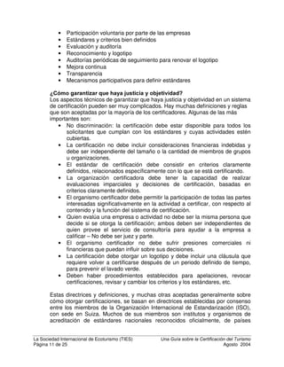 La Sociedad Internacional de Ecoturismo (TIES) 8QD *XtD VREUH OD HUWLILFDFLyQ GHO 7XULVPR
Página 9 de 25 Agosto 2004
programas frecuentemente incorporan los criterios de la calidad, administrativas,
de la salud y de la seguridad entre los criterios de la sostenibilidad económica.
¢3RU TXp HV LPSRUWDQWH OD FHUWLILFDFLyQ
La certificación establece estándares y ayuda a distinguir empresas genuinas de
ecoturismo y turismo sostenible, de otras que hacen aseveraciones vacías. Esto
ayuda a proteger la integridad de estos conceptos.
La certificación no es un fin en sí misma. Es una de varias herramientas para
motivar a las empresas y a otros a mejorar su desempeño ambiental, social y
económico, al tiempo que las recompensa por hacerlo. Estas recompensas
algunas veces son tangibles y otras no.
Hay otras razones por las que la certificación es importante. Algunas son:
%HQHILFLRV SDUD HPSUHVDV FHUWLILFDGDV
• Ayuda a las empresas a mejorar; experimentar un proceso de certificación
es formativo. Muchas empresas certificadas han manifestado que uno de
los mayores beneficios del proceso de certificación fue que les enseñó los
elementos de sostenibilidad en sus operaciones y a centrar su atención
en los cambios que necesitaban hacer en sus empresas.
• La certificación tiende a
reducir los costos de
operación. Esto se ha
encontrado en casi cada tipo
de certificación empresarial.
En el turismo, se ha
demostrado que reduce
dramáticamente los costos en
agua, electricidad y
combustibles fósiles, sin
reducir la calidad del servicio.
Esto se ilustra en el cuadro a
la derecha.
• El proceso de implementar la
certificación de turismo
sostenible con frecuencia va
acompañado de un acceso más fácil a asistencia técnica y financiación
para que las empresas implementen nueva tecnología: se educa a la
empresa sobre estas tecnologías, a la vez que se hace más probable que
los donantes e instituciones financieras ofrezcan financiamiento a bajo
costo.
• Potencialmente, la certificación puede proporcionar una ventaja de
mercadeo a las empresas certificadas, ya que los consumidores aprenden
a reconocer marcas de certificación creíbles. Esto ha ocurrido en otras
Ejemplo de la aplicación de
sistemas de gestión ambiental en
hoteles en Jamaica
Ahorro de hasta el 77% del recibo de agua
Ahorro de hasta el 30% del recibo de luz

#
$ 
$ #
% 
% #
(' ) 0 12 30 34 5 4
6 7 2 895 '
0 7 6 5 @ 7 2 2 7
A
B A
C A A
C B A
D A A
D B A
E(F G H
Source: Hagler Bailly, 1998
 
