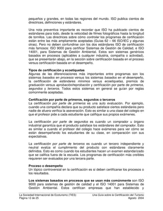 La Sociedad Internacional de Ecoturismo (TIES) 8QD *XtD VREUH OD HUWLILFDFLyQ GHO 7XULVPR
Página 10 de 25 Agosto 2004
industrias, tales como alimentos orgánicos, productos de madera, ropa,
vino, etc.
%HQHILFLRV SDUD ORV FRQVXPLGRUHV
• La certificación proporciona a los turistas escogencias que son
responsables ambiental y socialmente: ayuda a los consumidores a saber
cuáles negocios son verdaderamente responsables social y
ambientalmente y a elegir en base a esto. Conforme los programas de
certificación se vayan conociendo mejor, esto puede producir beneficios
tangibles en el volumen y la reputación de empresas certificadas.
• Aumenta la conciencia pública de prácticas de negocios responsables.
• Informa al turista sobre las cuestiones ambientales y sociales del área,
permitiendo que actúen más respetuosamente y que contribuyen
positivamente.
%HQHILFLRV SDUD ORV JRELHUQRV
• La certificación ayuda a los gobiernos a proteger sus nichos de mercado
como destinos de ecoturismo o turismo sostenible, cuando la credibilidad
del destino se ve amenazada por el lavado verde.
• La certificación eleva los estándares de la industria en las áreas de la
salud, la seguridad, el ambiente y la estabilidad social.
• Baja los costos reguladores de la protección ambiental.
%HQHILFLRV SDUD HO DPELHQWH  ODV FRPXQLGDGHV ORFDOHV
Finalmente, la certificación del turismo sostenible y el ecoturismo protege
tanto al ambiente como a la estructura social y económica de las
comunidades locales que se encuentran cerca de las empresas certificadas.
• La certificación requiere que las empresas protejan el ambiente y que le
causen poco o ningún daño.
• Requiere que las empresas respeten la cultura local y que le brinden
beneficios económicos y sociales reales.
• Cuando la empresa es económicamente sostenible y ofrece calidad de
servicio para garantizar esto, es probable que continúe ofreciendo
beneficios a largo plazo.
'LIHUHQWHV WLSRV GH FHUWLILFDFLyQ
Hay muchos diferentes tipos de sistemas de certificación, así como ecoetiquetas
y premios relacionados, y existe mucha confusión sobre la diferencia entre estos.
En esta sección se explicarán algunas de las similaridades y diferencias
importantes para los lectores que estén interesados en comprender algunos de
los conceptos fundamentales.
(OHPHQWRV FRPXQHV D OD PDRUtD GH SURJUDPDV GH FHUWLILFDFLyQ WXUtVWLFD
Aunque los programas de certificación bien diseñados pueden diferir
considerablemente, casi todos comparten algunos componentes. Estos son:
 