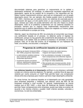 La Sociedad Internacional de Ecoturismo (TIES) 8QD *XtD VREUH OD HUWLILFDFLyQ GHO 7XULVPR
Página 11 de 25 Agosto 2004
• Participación voluntaria por parte de las empresas
• Estándares y criterios bien definidos
• Evaluación y auditoría
• Reconocimiento y logotipo
• Auditorías periódicas de seguimiento para renovar el logotipo
• Mejora continua
• Transparencia
• Mecanismos participativos para definir estándares
¢yPR JDUDQWL]DU TXH KDD MXVWLFLD  REMHWLYLGDG
Los aspectos técnicos de garantizar que haya justicia y objetividad en un sistema
de certificación pueden ser muy complicados. Hay muchas definiciones y reglas
que son aceptadas por la mayoría de los certificadores. Algunas de las más
importantes son:
• No discriminación: la certificación debe estar disponible para todos los
solicitantes que cumplan con los estándares y cuyas actividades estén
cubiertas.
• La certificación no debe incluir consideraciones financieras indebidas y
debe ser independiente del tamaño o la cantidad de miembros de grupos
u organizaciones.
• El estándar de certificación debe consistir en criterios claramente
definidos, relacionados específicamente con lo que se está certificando.
• La organización certificadora debe tener la capacidad de realizar
evaluaciones imparciales y decisiones de certificación, basadas en
criterios claramente definidos.
• El organismo certificador debe permitir la participación de todas las partes
interesadas significativamente en la actividad a certificar, con respecto al
contenido y la función del sistema de certificación.
• Quien evalúa una empresa o actividad no debe ser la misma persona que
decide si se otorga la certificación; ambos deben ser independientes de
quien provee el servicio de consultoría para ayudar a la empresa a
calificar – No debe ser juez y parte.
• El organismo certificador no debe sufrir presiones comerciales ni
financieras que puedan influir sobre sus decisiones.
• La certificación debe otorgar un logotipo y debe incluir una cláusula que
requiere volver a certificarse después de un periodo definido de tiempo,
para prevenir el lavado verde.
• Deben haber procedimientos establecidos para apelaciones, revocar
certificaciones, revisar y cambiar los criterios y los estándares, etc.
Estas directrices y definiciones, y muchas otras aceptadas generalmente sobre
cómo otorgar certificaciones, se basan en directrices establecidas por consenso
entre los miembros de la Organización Internacional de Estandarización (ISO),
con sede en Suiza. Muchos de sus miembros son institutos y organismos de
acreditación de estándares nacionales reconocidos oficialmente, de países
 