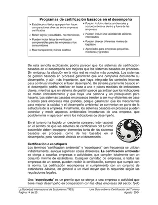La Sociedad Internacional de Ecoturismo (TIES) 8QD *XtD VREUH OD HUWLILFDFLyQ GHO 7XULVPR
Página 12 de 25 Agosto 2004
pequeños y grandes, en todas las regiones del mundo. ISO publica cientos de
directrices, definiciones y estándares.
Una nota preventiva importante es recordar que ISO ha publicado cientos de
estándares para todo, desde la velocidad de filmes fotográficos hasta la longitud
de tornillos. Las directrices sobre cómo FRQWURODU los programas de certificación
están entre las más ampliamente aceptadas (Guías 62 – 66 ISO/IEC y algunas
otras). Pero no deben confundirse con los dos estándares ISO de certificación
más famosos: ISO 9000 para certificar Sistemas de Gestión de Calidad, e ISO
14001, para Sistemas de Gestión Ambiental. Estos son sistemas genéricos
basados en procesos (aplicables a cualquier industria, compañía o actividad),
que se presentarán abajo, en la sección sobre certificación basada en el proceso
versus certificación basada en el desempeño.
7LSRV GH FHUWLILFDFLyQ  HFRHWLTXHWDV
Algunas de las diferenciaciones más importantes entre programas son los
sistemas EDVDGRV HQ SURFHVRV versus los sistemas EDVDGRV HQ HO GHVHPSHxR,
la FHUWLILFDFLyQ GH HVWiQGDUHV PtQLPRV versus HFRHWLTXHWDV, premios de
JUDGXDFLyQ versus DSUREDFLyQUHSUREDFLyQ y certificación por parte de SULPHURV,
VHJXQGRV y WHUFHURV. Todos estos sistemas en general se guían por reglas
comúnmente aceptadas.
HUWLILFDFLyQ SRU SDUWH GH SULPHURV VHJXQGRV R WHUFHURV
La FHUWLILFDFLyQ SRU SDUWH GH SULPHURV es una auto evaluación. Por ejemplo,
cuando una compañía declara que su producto satisface ciertos estándares pero
nadie de afuera verifica la aseveración. Esto es similar a una clase del colegio en
que el profesor pide a cada estudiante que califique sus propios exámenes.
La FHUWLILFDFLyQ SRU SDUWH GH VHJXQGRV es cuando un comprador u órgano
industrial garantiza que el producto satisface los estándares del comprador. Esto
es similar a cuando el profesor del colegio hace exámenes para ver cómo se
están desempeñando los estudiantes de su clase, en comparación con sus
expectativas.
La FHUWLILFDFLyQ SRU SDUWH GH WHUFHURV es cuando un tercero independiente y
neutral evalúa el cumplimiento del producto con estándares claramente
definidos. Esto es como cuando los estudiantes hacen un examen estandarizado
que se califica fuera de la escuela. Los programas de certificación más creíbles
requieren ser evaluados por una tercera parte.
3URFHVR R GHVHPSHxR
Un tópico controversial en la certificación es si deben certificarse los procesos o
los resultados.
/RV VLVWHPDV EDVDGRV HQ SURFHVRV TXH VH XVDQ PiV FRP~QPHQWH son ISO
9000 para sistemas de gestión de calidad y el ISO 14001 para Sistemas de
Gestión Ambiental. Estos certifican empresas que han establecido y
 