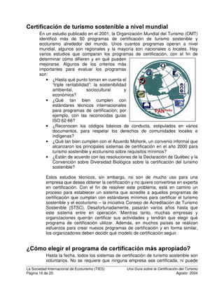 La Sociedad Internacional de Ecoturismo (TIES) 8QD *XtD VREUH OD HUWLILFDFLyQ GHO 7XULVPR
Página 14 de 25 Agosto 2004
De esta sencilla explicación, podría parecer que los sistemas de certificación
basados en el desempeño son mejores que los sistemas basados en procesos.
Sin embargo, la situación en la vida real es mucho más compleja. Los sistemas
de gestión basados en procesos garantizan que una compañía documente su
desempeño, y aún más importante, que haya integrado los controles internos
para continuar mostrando el buen desempeño. Un sistema puramente basado en
el desempeño podría certificar en base a una o pocas medidas de indicadores
claves, mientras que un sistema de gestión puede garantizar que los indicadores
se midan constantemente y que haya una persona y un presupuesto para
hacerlo. Los sistemas basados en procesos tienden a ser muy eficientes en base
a costos para empresas más grandes, porque garantizan que los mecanismos
para mejorar la calidad y el desempeño ambiental se conviertan en parte de la
estructura de la empresa. Finalmente, los sistemas basados en procesos pueden
controlar y medir aspectos ambientales importantes de una empresa, que
posiblemente ni aparecen entre los indicadores de desempeño.
En el turismo ha habido un creciente consenso internacional
en el sentido de que los sistemas de certificación del turismo
sostenible deben incorporar elementos tanto de los sistemas
basados en procesos, como de los basados en el
desempeño, pero haciendo énfasis en el desempeño.
HUWLILFDFLyQ R HFRHWLTXHWD
Los términos “certificación ambiental” y “ecoetiqueta” con frecuencia se utilizan
indistintamente, aunque significan cosas diferentes. /D FHUWLILFDFLyQ DPELHQWDO
se otorga a aquellas empresas o actividades que cumplen totalmente con un
conjunto mínimo de estándares. Cualquier cantidad de empresas, o todas las
empresas de un sector, pueden recibir la certificación, siempre que cumpla con
la norma. La certificación recompensa el cumplimiento con un conjunto de
estándares EiVLFRV, en general a un nivel mayor que lo requerido según las
regulaciones legales.
Una “HFRHWLTXHWD” es un premio que se otorga a una empresa o actividad que
tiene mejor desempeño en comparación con las otras empresas del sector. Solo
¾ Establecen criterios que permiten hacer
comparaciones directas entre empresas
certificadas
¾ Miden logros y resultados, no intenciones
¾ Pueden incluir listas de verificación
comprensibles para las empresas y los
consumidores
¾ Más transparente; menos costoso
¾ Pueden incluir criterios ambientales y
socioeconómicos dentro y fuera de las
empresas
¾ Pueden incluir una variedad de sectores
interesados
¾ Pueden ofrecer diferentes niveles de
logotipos
¾ Apropiados para empresas pequeñas,
medianas y grandes
3URJUDPDV GH FHUWLILFDFLyQ EDVDGRV HQ HO GHVHPSHxR
 