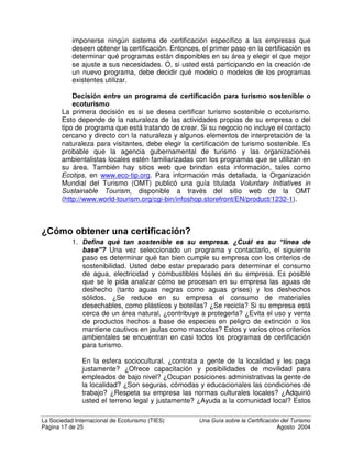 La Sociedad Internacional de Ecoturismo (TIES) 8QD *XtD VREUH OD HUWLILFDFLyQ GHO 7XULVPR
Página 15 de 25 Agosto 2004
las que se desempeñan mejor, quienes muestran un GHVHPSHxR HMHPSODU,
reciben el sello ecológico. Conforme la industria cambia y cada vez más
negocios adoptan las buenas prácticas, suben los requisitos para recibir el sello
ecológico, de modo que una vez más, solo se premia el mejor desempeño
ambiental. Los sellos ecológicos se basan en la comparación con el mejor
desempeño, más que con el cumplimiento con estándares básicos.
Muchos sistemas de certificación de turismo sostenible incorporan aspectos
tanto de la certificación para un estándar de base, como requisitos selectivos de
un sello ecológico.
HUWLILFDFLyQ GH DSUREDFLyQUHSUREDFLyQ R FHUWLILFDFLyQ HVFDORQDGD D
GLIHUHQWHV QLYHOHV
Cuando un estudiante se gradúa de una escuela, se le confiere un diploma que
certifica el cumplimiento con requisitos mínimos. Esta es una FHUWLILFDFLyQ de
cumplimiento o incumplimiento. Sin embargo, para ganarse ese diploma, el
estudiante debió recibir calificaciones en números o letras para cada curso, que
son promediadas para generar una nota final. Esta es la FDOLILFDFLyQ en una
escala gradual del mejor al peor. De igual forma que un estudiante recibe un
diploma y una calificación, algunos sistemas de certificación turística no solo
certifican el cumplimiento con la línea base, sino que también premian el mejor
desempeño. El ejemplo mejor conocido de esto es el sistema de cinco estrellas
para calificar la calidad hotelera.
Con frecuencia se considera que un esquema de certificación “escalonado” es
mejor que uno de “aprobación/reprobación” porque reconoce un rango de
diferencias dentro de un marco de sostenibilidad aceptable y es una importante
motivación para que las compañías trabajen para mejorar sus calificaciones en
auditorías posteriores. Varios programas de certificación de turismo sostenible
tienen entre dos y cinco niveles de calificación, en exceso de los requisitos
mínimos para la certificación. Muchos de los sistemas escalonados de
certificación de turismo sostenible tienen características tanto de certificación
(cumplimiento con estándares mínimos), como ecoetiquetas (premios por
cumplimiento de más alto nivel).
HUWLILFDFLyQ YHUVXV $FUHGLWDFLyQ
Siguiendo las definiciones de ISO, el término “certificación” se aplica a los
premios otorgados a empresas, productos, procesos o servicios, y “acreditación”
se aplica a los procesos de calificar, avalar y otorgar licencias a entidades que
realizan la certificación. En otras palabras, la acreditación consiste en certificar al
certificador.
Sin embargo, existe confusión en el uso de los términos. En los Estados Unidos
“registración” y en Australia, Canadá y Fiji, “acreditación” se han utilizado como
sinónimos de certificación: la adjudicación de un logotipo a una empresa o un
proceso que cumple con ciertos estándares.
 