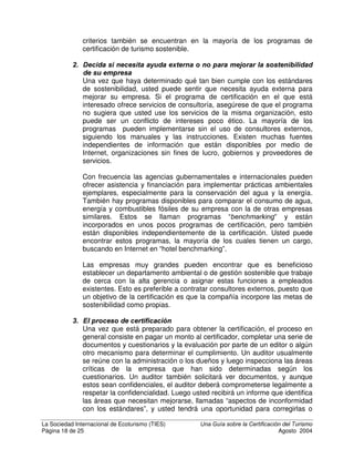 La Sociedad Internacional de Ecoturismo (TIES) 8QD *XtD VREUH OD HUWLILFDFLyQ GHO 7XULVPR
Página 16 de 25 Agosto 2004
HUWLILFDFLyQ GH WXULVPR VRVWHQLEOH D QLYHO PXQGLDO
En un estudio publicado en el 2001, la Organización Mundial del Turismo (OMT)
identificó más de 60 programas de certificación de turismo sostenible y
ecoturismo alrededor del mundo. Unos cuantos programas operan a nivel
mundial, algunos son regionales y la mayoría son nacionales o locales. Hay
varios estudios que comparan los programas de certificación, con el fin de
determinar cómo difieren y en qué pueden
mejorarse. Algunos de los criterios más
importantes para evaluar los programas
son:
• ¿Hasta qué punto toman en cuenta el
“triple rentabilidad”: la sostenibilidad
ambiental, sociocultural y
económica?
• ¿Qué tan bien cumplen con
estándares técnicos internacionales
para programas de certificación; por
ejemplo, con las reconocidas guías
ISO 62-66?
• ¿Reconocen los códigos básicos de conducta, estipulados en varios
documentos, para respetar los derechos de comunidades locales e
indígenas?
• ¿Qué tan bien cumplen con el Acuerdo Mohonk, un convenio informal que
alcanzaron los principales sistemas de certificación en el año 2000 para
turismo sostenible y ecoturismo sobre requisitos mínimos?
• ¿Están de acuerdo con las resoluciones de la Declaración de Québec y la
Convención sobre Diversidad Biológica sobre la certificación del turismo
sostenible?
Estos estudios técnicos, sin embargo, no son de mucho uso para una
empresa que desea obtener la certificación y no quiere convertirse en experta
en certificación. Con el fin de resolver este problema, está en camino un
proceso para establecer un sistema que acredite a aquellos programas de
certificación que cumplan con estándares mínimos para certificar el turismo
sostenible y el ecoturismo – la iniciativa Consejo de Acreditación de Turismo
Sostenible (STSC). Desafortunadamente, pasarán varios años hasta que
este sistema entre en operación. Mientras tanto, muchas empresas y
organizaciones querrán certificar sus actividades y tendrán que elegir qué
programa de certificación utilizar. Además, en muchos países se realizan
esfuerzos para crear nuevos programas de certificación y en forma similar,
los organizadores deben decidir qué modelo de certificación seguir.
¢yPR HOHJLU HO SURJUDPD GH FHUWLILFDFLyQ PiV DSURSLDGR
Hasta la fecha, todos los sistemas de certificación de turismo sostenible son
voluntarios. No se requiere que ninguna empresa sea certificada, ni puede
 