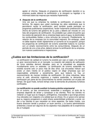 La Sociedad Internacional de Ecoturismo (TIES) 8QD *XtD VREUH OD HUWLILFDFLyQ GHO 7XULVPR
Página 17 de 25 Agosto 2004
imponerse ningún sistema de certificación específico a las empresas que
deseen obtener la certificación. Entonces, el primer paso en la certificación es
determinar qué programas están disponibles en su área y elegir el que mejor
se ajuste a sus necesidades. O, si usted está participando en la creación de
un nuevo programa, debe decidir qué modelo o modelos de los programas
existentes utilizar.
'HFLVLyQ HQWUH XQ SURJUDPD GH FHUWLILFDFLyQ SDUD WXULVPR VRVWHQLEOH R
HFRWXULVPR
La primera decisión es si se desea certificar turismo sostenible o ecoturismo.
Esto depende de la naturaleza de las actividades propias de su empresa o del
tipo de programa que está tratando de crear. Si su negocio no incluye el contacto
cercano y directo con la naturaleza y algunos elementos de interpretación de la
naturaleza para visitantes, debe elegir la certificación de turismo sostenible. Es
probable que la agencia gubernamental de turismo y las organizaciones
ambientalistas locales estén familiarizadas con los programas que se utilizan en
su área. También hay sitios web que brindan esta información, tales como
(FRWLSV, en www.eco-tip.org. Para información más detallada, la Organización
Mundial del Turismo (OMT) publicó una guía titulada 9ROXQWDU ,QLWLDWLYHV LQ
6XVWDLQDEOH 7RXULVP, disponible a través del sitio web de la OMT
(http://www.world-tourism.org/cgi-bin/infoshop.storefront/EN/product/1232-1).
¢yPR REWHQHU XQD FHUWLILFDFLyQ
1. 'HILQD TXp WDQ VRVWHQLEOH HV VX HPSUHVD ¢XiO HV VX ³OtQHD GH
EDVH´ Una vez seleccionado un programa y contactarlo, el siguiente
paso es determinar qué tan bien cumple su empresa con los criterios de
sostenibilidad. Usted debe estar preparado para determinar el consumo
de agua, electricidad y combustibles fósiles en su empresa. Es posible
que se le pida analizar cómo se procesan en su empresa las aguas de
deshecho (tanto aguas negras como aguas grises) y los deshechos
sólidos. ¿Se reduce en su empresa el consumo de materiales
desechables, como plásticos y botellas? ¿Se recicla? Si su empresa está
cerca de un área natural, ¿contribuye a protegerla? ¿Evita el uso y venta
de productos hechos a base de especies en peligro de extinción o los
mantiene cautivos en jaulas como mascotas? Estos y varios otros criterios
ambientales se encuentran en casi todos los programas de certificación
para turismo.
En la esfera sociocultural, ¿contrata a gente de la localidad y les paga
justamente? ¿Ofrece capacitación y posibilidades de movilidad para
empleados de bajo nivel? ¿Ocupan posiciones administrativas la gente de
la localidad? ¿Son seguras, cómodas y educacionales las condiciones de
trabajo? ¿Respeta su empresa las normas culturales locales? ¿Adquirió
usted el terreno legal y justamente? ¿Ayuda a la comunidad local? Estos
 
