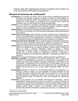 La Sociedad Internacional de Ecoturismo (TIES) 8QD *XtD VREUH OD HUWLILFDFLyQ GHO 7XULVPR
Página 19 de 25 Agosto 2004
apelar el informe. Después el programa de certificación decidirá si su
empresa puede obtener la certificación y le otorgará su logotipo o le
informará sobre las mejoras que necesita implementar.
 'HVSXpV GH OD FHUWLILFDFLyQ
Una vez que su empresa ha recibido la certificación, el proceso no
termina. Se espera que usted mantenga los altos estándares que le
permitieron recibir la certificación, pero también puede participar en
programas publicitarios cooperativos, recibir tratamiento preferencial de la
oficina de turismo del gobierno de su país y deberá ser incluido en una
lista del programa de certificación. Es probable que usted encuentre que
los costos de operación de su empresa bajan para el agua, la electricidad,
los combustibles fósiles y otros artículos de consumo. Posiblemente, la
relación de su empresa con la comunidad mejorará. Sin embargo, usted
no debe esperar recibir rápidamente un aumento en la ocupación, porque
los programas de certificación de turismo sostenible todavía no cuentan
con un amplio reconocimiento entre los consumidores. Después de un
período de uno a tres años, deberá renovar la certificación de su empresa,
con nuevos cuestionarios e inspecciones.
¢XiOHV VRQ ODV OLPLWDFLRQHV GH OD FHUWLILFDFLyQ
La certificación de calidad en turismo ha existido por casi un siglo y ha recibido
un gran reconocimiento en el mercado. La creación del sistema de calificación
de cinco estrellas demoró décadas, pero en la actualidad es aceptado
mundialmente como un estándar. La certificación de turismo sostenible ha
existido durante solo un poco más de diez años. Las encuestas indican que
existe un claro interés en el público viajero en elegir empresas que son
responsables ambiental y socialmente, pero que todavía no hay un
reconocimiento de marcas creíbles de certificación. En otras industrias, tales
como el café, alimentos orgánicos y madera sostenible, la demanda de
certificación por parte de los consumidores ha venido creciendo con el paso del
tiempo. De igual modo, tomará tiempo crear la demanda de productos turísticos
certificados.
/D FHUWLILFDFLyQ QR SXHGH VXVWLWXLU OD EXHQD SUiFWLFD HPSUHVDULDO
En el turismo, ya sea convencional, sostenible o ecológico, el éxito de la
empresa depende de atraer y complacer a los clientes. Pero los clientes no
visitarán un lugar que es inseguro, antihigiénico, inaccesible o que tenga precios
muy elevados con respecto a la calidad que se ofrece. Es un grave error pensar
que su negocio prosperará si usted ofrece sostenibilidad ambiental y social, sin
dar a los clientes lo que necesitan en otros aspectos. De todos modos, una
buena dirección tiende a producir un buen servicio, y la buena administración
ambiental y social son algunos de los aspectos mas palpables de la experiencia
de un huésped.
 