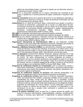 La Sociedad Internacional de Ecoturismo (TIES) 8QD *XtD VREUH OD HUWLILFDFLyQ GHO 7XULVPR
Página 20 de 25 Agosto 2004
Usted no debe pensar en la certificación, a no ser que esté seguro de que su
empresa cumplirá o sobrepasará las expectativas de sus clientes en términos de
seguridad, acceso, calidad y precio. Esto no quiere decir que deba abusar del
ambiente o la comunidad para hacerlo; usted ciertamente debe crear su
empresa con responsabilidad ambiental y social desde el puro principio. Pero los
mejores programas de certificación ni siquiera certificarán un negocio que no sea
económicamente sostenible, en términos de ofrecer lo que sus clientes
necesitan.
/D FHUWLILFDFLyQ QR OOHQDUi D VX QHJRFLR FRQ QXHYRV FOLHQWHV
Muchas empresas buscan la certificación para aumentar su ocupación. Mientras
que esto puede ocurrir eventualmente, en el presente la mayoría de los clientes
de empresas turísticas no usan la sostenibilidad de un negocio como razón para
escoger su destino. Esto no es bueno y puede cambiar en el futuro, como ocurrió
con la agricultura orgánica. Para que esto suceda, es preciso que programas
reconocidos certifiquen a muchas más empresas turísticas. En otras palabras,
debe haber una masa crítica de empresas certificadas con reconocimiento de
marca del programa que certifica. Los clientes deben comprender lo que significa
el sello de certificación. En este momento, ha habido una proliferación de
programas de certificación y ecoetiquetas para el turismo, pero ninguno de estos
cuenta con más de unos cientos de empresas certificadas. El resultado ha sido
la confusión de los pocos consumidores que están conscientes de los programas
de certificación. Una nueva iniciativa, llamada Consejo de Acreditación de
Turismo Sostenible (STSC, siglas en inglés), espera acreditar a los programas
más confiables y garantizar que satisfacen estándares mínimos, así como
promover el uso de estos programas. Con todo, si usted va a certificar su
6HJXULGDG6DOXG
$FFHVLELOLGDG
DOLGDG GH OD
H[SHULHQFLD
6RVWHQLELOLGDG
DPELHQWDO 
FXOWXUDO
33UUHHFFLLRR
DDFFHHSSWWDDEEOOHH
SSRRUU HHOO YYDDOORRUU
RRIIUUHHFFLLGGRR
1HFHVLGDGHV GHO WXULVWD
cortesía de Ariane Janer
 