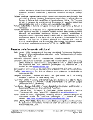 La Sociedad Internacional de Ecoturismo (TIES) 8QD *XtD VREUH OD HUWLILFDFLyQ GHO 7XULVPR
Página 21 de 25 Agosto 2004
empresa, debe estar preparado para promover el programa que la certifica, así
como otros negocios certificados por ese programa.
*ORVDULR GH WpUPLQRV GH FHUWLILFDFLyQ
$FUHGLWDFLyQ es un proceso que califica, avala y otorga licencia a entidades que realizan la
certificación de empresas, productos, procesos o servicios. En otras palabras, un
programa de acreditación certifica a los certificadores. En Australia, Nueva Zelanda,
Canadá, Fiji y otros lugares, la acreditación se ha utilizado como sinónimo de
certificación, pero en este estudio tienen diferentes significados.
$XGLWRUtD es una evaluación y verificación sistemática, documentada, periódica y objetiva
de qué tan bien una entidad particular (compañía, producto, programa, individuo,
destino, etc.) está cumpliendo con un conjunto de estándares.
%HQFKPDUNLQJ es la comparación sistemática del desempeño en un aspecto específico, tal
como consumo de energía, con otras empresas comparables y las mejores prácticas
de la industria.
HUWLILFDFLyQ GH HFRWXULVPR cubre empresas, servicios y productos que se describen a sí
mismos como participantes en el ecoturismo. Se centran en negocios individuales o
de sitios específicos, tienen estándares que se ajustan a las condiciones locales y
con frecuencia se basan en el desempeño en gran medida o en su totalidad.
HUWLILFDFLyQ GH WXULVPR VRVWHQLEOH mide un rango de aspectos de equidad sociocultural y
económica, tanto internamente (dentro de la empresa, el servicio o el producto)
como externamente (sobre la comunidad circundante y el ambiente físico).
HUWLILFDFLyQ es un procedimiento voluntario que evalúa, monitorea y proporciona garantía
escrita en el sentido de que un negocio, producto, proceso, servicio o sistema de
gestión se ajusta a requisitos específicos. Otorga un logotipo o etiqueta
“mercadeable” a quienes cumplen o sobrepasan los estándares básicos, o sea,
aquellos que al menos cumplen con regulaciones nacionales y regionales, y
típicamente satisfacen otros estándares declarados o negociados prescritos por el
programa.
ULWHULRV son los factores individuales que deben cumplirse para lograr la certificación.
'HVDUUROOR VRVWHQLEOH de acuerdo con el reporte Brundtland de 1987, es aquel que
“satisface las necesidades del presente sin comprometer la capacidad de las
generaciones futuras para satisfacer sus propias necesidades”. Esto implica el uso,
conservación y mejoramiento de los recursos de las comunidades para que los
procesos de desarrollo ecológicos, de los que depende la vida, se mantengan y la
calidad total de vida, ahora y en el futuro, pueda sostenerse (NEAP HQ Honey,
2002).
(FRHWLTXHWDGR describe un esquema en el cual puede otorgarse una ecoetiqueta a un
producto o servicio en base a su nivel “aceptable” de impacto ambiental. El nivel
aceptable de impacto ambiental puede determinarse tomando en cuenta una sola
dificultad ambiental, o después de realizar una evaluación de sus impactos en
conjunto (Synergy, 2000). Ver Rotherman (1999) para descripciones y definiciones
detalladas.
(FRWXULVPR es, de acuerdo con La Sociedad Internacional de Ecoturismo, “turismo
responsable en áreas naturales que conserva el ambiente y mejora el bienestar de
la gente local”. Una definición más integral es “turismo en áreas frágiles, prístinas y
usualmente protegidas, que se esfuerza por ser de bajo impacto y (usualmente) en
pequeña escala. Ayuda a educar a los visitantes; provee fondos para la
conservación; beneficia directamente el desarrollo económico y el empoderamiento
*
Según Honey y Rome (2000)
 