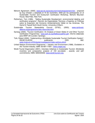 La Sociedad Internacional de Ecoturismo (TIES) 8QD *XtD VREUH OD HUWLILFDFLyQ GHO 7XULVPR
Página 22 de 25 Agosto 2004
político de comunidades locales; y fomenta el respeto por las diferentes culturas y
los derechos humanos” (Honey, 1999).
(VWiQGDU es un documento aprobado por un órgano reconocido que contempla el uso
común y repetido de un conjunto prescrito de reglas, condiciones o requisitos (Toth,
2000).
,QLFLDWLYDV YROXQWDULDV dentro de la industria del turismo no son legalmente requeridas ni
obligatorias y en general se centran en el logro de beneficios ambientales más allá
de lo requerido por ley (Synergy, 2000).
,QWHUSUHWDFLyQ es un medio de comunicar ideas y sentimientos que ayudan a la gente a
enriquecer la comprensión y apreciación de su mundo y su papel dentro de este.
Las técnicas comunes de interpretación que se utilizan en el ecoturismo incluyen
comentarios en excursiones guiadas, presentaciones y análisis, representaciones
dramáticas, presentaciones musicales, folletos, letreros, exhibiciones y
presentaciones audiovisuales (NEAP HQ Honey, 2002).
,62  es el estándar internacional para sistemas de gestión ambiental.
,62  es la serie internacional de estándares para sistemas de gestión de calidad.
0RQLWRUHR es una revisión, evaluación y valoración continua para detectar cambios en la
condición de la integridad natural o cultural de un lugar, con respecto a la condición
de línea de base (NEAP HQ Money, 2002).
2UJDQL]DFLyQ ,QWHUQDFLRQDO GH (VWDQGDUL]DFLyQ ,62 