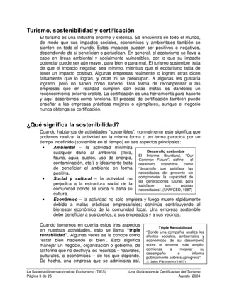 La Sociedad Internacional de Ecoturismo (TIES) 8QD *XtD VREUH OD HUWLILFDFLyQ GHO 7XULVPR
Página 2 de 25 Agosto 2004
¢4XLpQ GHEH XVDU HVWD JXtD
Esta guía sobre certificación está diseñada para quienes han escuchado sobre la
certificación de turismo sostenible y ecoturismo y quieren entender cómo
funciona o cómo iniciar el proceso. Los que estén interesados en más detalles
técnicos sobre la certificación deben consultar las referencias al final de este
documento.
$JUDGHFLPLHQWRV
Las revisiones editoriales de Martha Honey, Alice Crabtree, Abi Rome, y Emma
Stewart-Teitelbaum han mejorado este documento considerablemente.
Agradecimientos especiales a Ken Lindeman, del Environmental Defense, por
patrocinar esta segunda edición.
RQWHQLGR
¿Quién debe usar esta guía? ...............................................................................2
Agradecimientos:..................................................................................................2
Contenido .............................................................................................................2
Turismo, sostenibilidad y certificación ..................................................................3
¿Qué queremos decir con la sostenibilidad?........................................................3
¿Qué es el turismo sostenible? ............................................................................4
¿Qué queremos decir con ecoturismo?................................................................5
¿Qué es la certificación? ......................................................................................6
¿Por qué es importante la certificación?...............................................................9
Diferentes tipos de certificación..........................................................................10
Certificación de turismo sostenible a nivel mundial ............................................16
¿Cómo elegir el programa de certificación más apropiado?...............................16
¿Cómo obtener una certificación?......................................................................17
¿Cuáles son las limitaciones de la certificación?................................................19
Glosario de términos de certificación..................................................................21
Fuentes de información adicional .......................................................................23
 