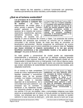 La Sociedad Internacional de Ecoturismo (TIES) 8QD *XtD VREUH OD HUWLILFDFLyQ GHO 7XULVPR
Página 3 de 25 Agosto 2004
7XULVPR VRVWHQLELOLGDG  FHUWLILFDFLyQ
El turismo es una industria enorme y extensa. Se encuentra en todo el mundo,
de modo que sus impactos sociales, económicos y ambientales también se
sienten en todo el mundo. Estos impactos pueden ser positivos o negativos,
dependiendo de si benefician o perjudican. En general, el ecoturismo se lleva a
cabo en áreas ambiental y socialmente vulnerables, por lo que su impacto
potencial puede ser aún mayor, para bien o para mal. El turismo sostenible trata
de que el impacto negativo sea mínimo, mientras que el ecoturismo trata de
tener un impacto positivo. Algunas empresas realmente lo logran, otras dicen
falsamente que lo logran, y otras ni se preocupan. A algunas les gustaría
lograrlo, pero no saben cómo hacerlo. Una forma de recompensar a las
empresas que en realidad cumplen con estas metas es dándoles un
reconocimiento externo creíble. La certificación es una herramienta para hacerlo
y aquí describimos cómo funciona. El proceso de certificación también puede
enseñar a las empresas prácticas mejores o ejemplares, aunque el negocio
nunca obtenga su certificación.
¢4Xp VLJQLILFD OD VRVWHQLELOLGDG
Cuando hablamos de actividades “sostenibles”, normalmente esto significa que
podemos realizar la actividad en la misma forma o en forma parecida por un
tiempo indefinido (sostenible en el tiempo) en tres aspectos principales:
• $PELHQWDO – la actividad minimiza
cualquier daño al ambiente (flora,
fauna, agua, suelos, uso de energía,
contaminación, etc.) e idealmente trata
de beneficiar el ambiente en forma
positiva.
• 6RFLDO  FXOWXUDO – la actividad no
perjudica a la estructura social de la
comunidad donde se ubica ni daña su
cultura.
• (FRQyPLFR – la actividad no solo empieza y luego muere rápidamente
debido a malas prácticas empresariales; continúa contribuyendo al
bienestar económico de la comunidad local. Una empresa sostenible
debe beneficiar a sus dueños, a sus empleados y a sus vecinos.
Cuando tomamos en cuenta estos tres aspectos
en nuestras actividades, esto se llama ³WULSOH
UHQWDELOLGDG´. Algunas veces se le conoce como
“estar bien haciendo el bien”. Esto significa
manejar un negocio, organización o gobierno, de
tal forma que no destruya los recursos – naturales,
culturales, o económicos – de los que depende.
De hecho, una empresa que se administra así,
7ULSOH 5HQWDELOLGDG
“Donde una compañía analiza los
efectos sociales, ambientales y
económicos de su desempeño
sobre el entorno más amplio,
comienza a mejorar su
desempeño e informa
públicamente sobre su progreso”.
-- John Elkington (1997)
'HVDUUROOR VRVWHQLEOH
El Informe Bruntland, “2XU
RPPRQ )XWXUH”, define el
desarrollo sostenible como
“desarrollo que satisface las
necesidades del presente sin
comprometer la capacidad de
las generaciones futuras para
satisfacer sus propias
necesidades”. (UNWCED, 1987)
 