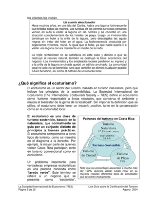 La Sociedad Internacional de Ecoturismo (TIES) 8QD *XtD VREUH OD HUWLILFDFLyQ GHO 7XULVPR
Página 4 de 25 Agosto 2004
puede mejorar los tres aspectos y continuar funcionando con ganancias,
mientras que beneficia las áreas naturales y comunidades circundantes.
¢4Xp HV HO WXULVPR VRVWHQLEOH
/RV SULQFLSLRV GH OD VRVWHQLELOLGDG
SXHGHQ DSOLFDUVH D FXDOTXLHU WLSR
GH WXULVPR – de masa o
especializado; de ciudad, playa o
selva; grande o pequeño. También
pueden aplicarse a todos los
sectores de la industria del turismo:
alojamiento, expediciones, agencias,
operadores terrestres, guías y
transporte. De acuerdo con la
$JHQGD  SDUD OD ,QGXVWULD GHO 7XULVPR  9LDMHV, “Los productos del turismo
sostenible son productos que funcionan en armonía con el ambiente la
comunidad y las culturas locales, de modo que estos se convierten en
beneficiarios permanentes”. Muchos programas de certificación de turismo
sostenible consideran que el turismo sostenible es cualquier clase de ³WXULVPR
TXH EXVFD PLQLPL]DU HO LPSDFWR VRFLRFXOWXUDO D OD YH] TXH SURYHH
EHQHILFLRV HFRQyPLFRV D ODV FRPXQLGDGHV ORFDOHV  ORV SDtVHV TXH OR
DOEHUJDQ´ (Acuerdo de Mohonk, 2000).
Un hotel grande y convencional de ciudad puede ser responsable
ambientalmente y socialmente, al igual que un albergue ecológico pequeño
cerca de un parque nacional. Además, un albergue pequeño puede ser tan
irresponsable e insostenible como un hotel grande, o aún más en algunos casos.
Esta es una razón por la que mucha gente siente una creciente necesidad de
que existan estándares de sostenibilidad internacionalmente reconocidos, pero
adaptados localmente.
En el turismo la triple rentabilidad
puede ser crítica, especialmente para
aquellas empresas y excursiones
ubicadas fuera de las grandes
ciudades. Los hoteles y excursiones
en áreas rurales o naturales
dependen de la benevolencia de la
comunidad local para sobrevivir. Las
empresas que no contratan o
benefician a los habitantes locales
con frecuencia pierden el apoyo de
sus vecinos. A la vez, los pueblos, villas y comunidades indígenas cuyo tejido
social se ve perjudicada por el turismo, a menudo pierden su atractivo para los
turistas. Las empresas que se basan en los recursos naturales no pueden
sobrevivir si esos recursos se destruyen – ante todo, esa es la razón por la que
La Organización Mundial del Turismo (OMT)
declaró en 1988 que el WXULVPR VRVWHQLEOH
es “FRQFHELGR FRPR DTXHO TXH FRQGXFH D
OD JHVWLyQ GH WRGRV ORV UHFXUVRV GH WDO
IRUPD TXH SHUPLWD VDWLVIDFHU WRGDV ODV
QHFHVLGDGHV HFRQyPLFDV VRFLDOHV 
HVWpWLFDV PDQWHQLHQGR OD LQWHJULGDG
FXOWXUDO ORV SURFHVRV HFROyJLFRV
HVHQFLDOHV OD GLYHUVLGDG ELROyJLFD  ORV
VLVWHPDV TXH DSRDQ OD YLGD´
En el año 2001, la OMC declaró que “'HEH
HVWDEOHFHUVH XQD FODUD GLVWLQFLyQ HQWUH
ORV FRQFHSWRV GH WXULVPR HFROyJLFR 
WXULVPR VRVWHQLEOH HQ Vt HO WpUPLQR
WXULVPR HFROyJLFR VH UHILHUH D XQ
VHJPHQWR GHQWUR GHO VHFWRU GH WXULVPR
PLHQWUDV TXH ORV SULQFLSLRV GH
VRVWHQLELOLGDG GHEHQ DSOLFDUVH D WRGRV
ORV WLSRV GH DFWLYLGDGHV RSHUDFLRQHV
HVWDEOHFLPLHQWRV  SURHFWRV WXUtVWLFRV
LQFOXHQGR IRUPDV FRQYHQFLRQDOHV 
DOWHUQDWLYDV´
 