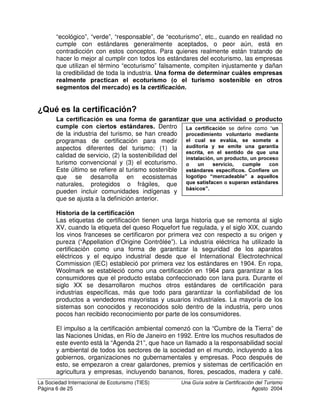 La Sociedad Internacional de Ecoturismo (TIES) 8QD *XtD VREUH OD HUWLILFDFLyQ GHO 7XULVPR
Página 5 de 25 Agosto 2004
los clientes las visitan.
¢4Xp VLJQLILFD HO HFRWXULVPR
El ecoturismo es un sector del turismo, basado en turismo naturalista, pero que
incluye los principios de la sostenibilidad. La Sociedad Internacional de
Ecoturismo (The International Ecotourism Society – TIES) define el ecoturismo
como “turismo responsable a áreas naturales, que conserva el ambiente y
mejora el bienestar de la gente de la localidad”. Sin importar la definición que se
utilice, el ecoturismo debe tener un LPSDFWR SRVLWLYR, tanto en la conservación
como en la comunidad local.
(O HFRWXULVPR HV XQD FODVH GH
WXULVPR VRVWHQLEOH EDVDGR HQ OD
QDWXUDOH]D TXH QRUPDOPHQWH VH
JXtD SRU XQ FRQMXQWR GLVWLQWR GH
SULQFLSLRV  EXHQDV SUiFWLFDV
El ecoturismo complementa a otros
tipos de turismo, como se muestra
en el diagrama a la derecha. Por
ejemplo, la mayor parte de quienes
visitan Costa Rica participan tanto
en turismo convencional como en
ecoturismo.
Un problema importante para
verdaderas empresas ecoturísticas
es una práctica conocida como
“ODYDGR YHUGH´. Este término se
refiere a un negocio que se
presenta como “sostenible”,
3DWURQHV GHO WXULVPR HQ RVWD 5LFD
7XULVPR 6RVWHQLEOH
Turismo
de Playa
72%
Turismo
de Ciudad
Turismo
Naturalista
37,3% (ex c . ec o)
ec ot urism o
53,8%
7XULVPR 6RVWHQLEOH
Turismo
de Playa
72%
Turismo
de Ciudad
Turismo
Naturalista
37,3% (ex c . ec o)
ec ot urism o
53,8%
1RWH TXH ORV SRUFHQWDMHV DVFLHQGHQ D PXFKR PiV
GHO   TXLHQHV YLVLWDQ RVWD 5LFD HQ VX
PDRUtD UHDOL]DQ GLIHUHQWHV WLSRV GH DFWLYLGDGHV
TXH VH QXWUHQ PXWXDPHQWH
8Q FXHQWR DOHFFLRQDGRU
Hace muchos años, en una isla del Caribe, había una laguna fosforescente
que brillaba todas las noches. Los turistas de los centros turísticos cercanos
venían en auto a visitar la laguna en las noches y se convirtió en una
atracción complementaria de los hoteles de playa. Luego un inversionista
construyó un hotel a la orilla de la laguna, pero descargaba las aguas
negras sin tratar del hotel en el agua. La fosforescencia producida por
organismos vivientes, murió. Al igual que el hotel, ya que nadie quería ir a
visitar una laguna oscura maloliente en medio de la nada.
La triple rentabilidad no se satisfacía en este caso y debido a que se
destruyó el recurso natural, también se destruyó la base económica del
negocio. Los inversionistas y los empleados locales perdieron su ingreso y
a la orilla de la laguna arruinada quedó un edificio arruinado. La comunidad
local no solo no se benefició, sino que también se eliminó cualquier posible
futuro beneficio, así como el disfrute de un recurso local.
 