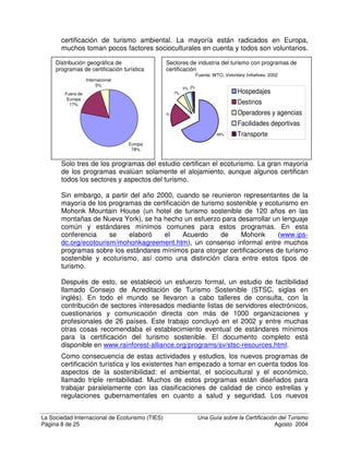 HV OD FHUWLILFDFLyQ
¢4Xp HV OD FHUWLILFDFLyQ
/D FHUWLILFDFLyQ HV XQD IRUPD GH JDUDQWL]DU TXH XQD DFWLYLGDG R SURGXFWR
FXPSOH FRQ FLHUWRV HVWiQGDUHV Dentro
de la industria del turismo, se han creado
programas de certificación para medir
aspectos diferentes del turismo: (1) la
calidad de servicio, (2) la sostenibilidad del
turismo convencional y (3) el ecoturismo.
Este último se refiere al turismo sostenible
que se desarrolla en ecosistemas
naturales, protegidos o frágiles, que
pueden incluir comunidades indígenas y
que se ajusta a la definición anterior.
+LVWRULD GH OD FHUWLILFDFLyQ
Las etiquetas de certificación tienen una larga historia que se remonta al siglo
XV, cuando la etiqueta del queso Roquefort fue regulada, y el siglo XIX, cuando
los vinos franceses se certificaron por primera vez con respecto a su origen y
pureza (“Appellation d’Origine Contrôlée”). La industria eléctrica ha utilizado la
certificación como una forma de garantizar la seguridad de los aparatos
eléctricos y el equipo industrial desde que el International Electrotechnical
Commission (IEC) estableció por primera vez los estándares en 1904. En ropa,
Woolmark se estableció como una certificación en 1964 para garantizar a los
consumidores que el producto estaba confeccionado con lana pura. Durante el
siglo XX se desarrollaron muchos otros estándares de certificación para
industrias específicas, más que todo para garantizar la confiabilidad de los
productos a vendedores mayoristas y usuarios industriales. La mayoría de los
sistemas son conocidos y reconocidos solo dentro de la industria, pero unos
pocos han recibido reconocimiento por parte de los consumidores.
El impulso a la certificación ambiental comenzó con la “Cumbre de la Tierra” de
las Naciones Unidas, en Río de Janeiro en 1992. Entre los muchos resultados de
este evento está la “Agenda 21”, que hace un llamado a la responsabilidad social
y ambiental de todos los sectores de la sociedad en el mundo, incluyendo a los
gobiernos, organizaciones no gubernamentales y empresas. Poco después de
esto, se empezaron a crear galardones, premios y sistemas de certificación en
agricultura y empresas, incluyendo bananos, flores, pescados, madera y café.
/D FHUWLILFDFLyQ se define como “XQ
SURFHGLPLHQWR YROXQWDULR PHGLDQWH
HO FXDO VH HYDO~D VH VRPHWH D
DXGLWRUtD  VH HPLWH XQD JDUDQWtD
HVFULWD HQ HO VHQWLGR GH TXH XQD
LQVWDODFLyQ XQ SURGXFWR XQ SURFHVR
R XQ VHUYLFLR FXPSOH FRQ
HVWiQGDUHV HVSHFtILFRV RQILHUH XQ
ORJRWLSR ³PHUFDGHDEOH´ D DTXHOORV
TXH VDWLVIDFHQ R VXSHUDQ HVWiQGDUHV
EiVLFRV´
 