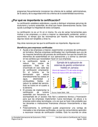 La Sociedad Internacional de Ecoturismo (TIES) 8QD *XtD VREUH OD HUWLILFDFLyQ GHO 7XULVPR
Página 7 de 25 Agosto 2004
En 1996 se publicó el estándar genérico ISO 14001 para sistemas de gestión
ambiental y se hizo popular como un sistema de certificación ambiental
universal, a pesar de sus serias limitaciones.
A partir del año 2000, ha habido un creciente reconocimiento de que la mayoría
de los programas de certificación no han considerado con seriedad los aspectos
socioculturales, mientras que los sistemas de certificación del área social y
laboral no han tomado en cuenta los factores ambientales. En algunas áreas,
tales como la agricultura orgánica, esto ha llevado a la cooperación entre
programas de certificación social y ambiental.
En el creciente campo de la certificación en turismo, ha ocurrido una evolución
diferente: la certificación de la calidad ha existido por décadas, mientras que la
certificación ambiental en turismo se desarrolló independientemente y solo a
partir de 1992. Aspectos sociales y culturales han sido agregados a partir del
año 1996 en las Américas y del 2000 en Europa.
(Q HO WXULVPR OD FHUWLILFDFLyQ WLHQH XQD ODUJD KLVWRULD La “American
Automobile Association” (AAA) en los Estados Unidos, las guías Michelin en
Europa y el sistema de cinco estrellas para la calidad de los hoteles a nivel
mundial, han existido durante la mayor parte del siglo XX. Tradicionalmente,
estos sistemas han medido la FDOLGDG del producto turístico (normalmente
hospedaje y restaurantes), así como algunos aspectos de la VDOXG, la KLJLHQH y la
VHJXULGDG. En años recientes, el negativo impacto social y ambiental del turismo
se ha hecho evidente en muchas partes del mundo, y algunos de estos lugares
han perdido su posición en el mercado. Como resultado, algunos líderes de la
industria turística comenzaron a promover la triple rentabilidad de la
sostenibilidad como una práctica de negocios recomendada.
Para que el turismo sobreviva al paso del
tiempo, puede compararse con una banca
de tres patas: colapsará si cualquiera de
las patas es muy débil. Sin embargo, los
programas tradicionales de certificación
turística solo se concentraban en la
primera pata: la de la calidad. Los
gobiernos han tenido la tendencia a
regular solo la segunda pata: la de la
salud, la higiene y la seguridad. Mientras
que los primeros programas de
certificación “verdes” hacían énfasis solo
en parte de la tercera pata (impactos
ambientales) sin considerar la sostenibilidad sociocultural y económica.
Según un estudio de la Organización Mundial del Turismo (OMT), en la década
entre la “Cumbre de la Tierra” celebrada en 1992 y el Año Internacional del
Ecoturismo celebrado en el 2002, se desarrollaron más de 60 programas de
 