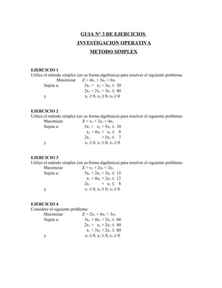 GUIA N° 3 DE EJERCICIOS
                          INVESTIGACION OPERATIVA
                                  METODO SIMPLEX


EJERCICIO 1
Utilice el método simplex (en su forma algebraica) para resolver el siguiente problema:
               Maximizar     Z = 4x1 + 3x2 + 6x3
        Sujeta a:             3x1 + x2 + 3x3 ≤ 30
                              2x1 + 2x2 + 3x3 ≤ 40
        y                      x1 ≥ 0, x2 ≥ 0, x3 ≥ 0


EJERCICIO 2
Utilice el método simplex (en su forma algebraica) para resolver el siguiente problema:
        Maximizar            Z = x1 + 2x2 + 4x3
        Sujeta a:             3x1 + x2 + 5x3 ≤ 10
                                x1 + 4x2 + x3 ≤ 8
                              2x1         + 2x3 ≤ 7
        y                      x1 ≥ 0, x2 ≥ 0, x3 ≥ 0


EJERCICIO 3
Utilice el método simplex (en su forma algebraica) para resolver el siguiente problema:
        Maximizar            Z = x1 + 2x2 + 2x3
        Sujeta a:             5x1 + 2x2 + 3x3 ≤ 15
                                x1 + 4x2 + 2x3 ≤ 12
                              2x1         + x3 ≤ 8
        y                      x1 ≥ 0, x2 ≥ 0, x3 ≥ 0


EJERCICIO 4
Considere el siguiente problema:
      Maximizar              Z = 2x1 + 4x2 + 3x3
      Sujeta a:               3x1 + 4x2 + 2x3 ≤ 60
                              2x1 + x2 + 2x3 ≤ 40
                               x1 + 3x2 + 2x3 ≤ 80
      y                       x1 ≥ 0, x2 ≥ 0, x3 ≥ 0
 