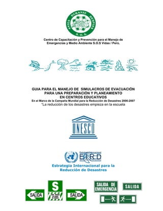 Centro de Capacitación y Prevención para el Manejo de
Emergencias y Medio Ambiente S.O.S Vidas / Perú.
GUIA PARA EL MANEJO DE SIMULACROS DE EVACUACIÓN
PARA UNA PREPARACIÓN Y PLANEAMIENTO
EN CENTROS EDUCATIVOS
En el Marco de la Campaña Mundial para la Reducción de Desastres 2006-2007
“La reducción de los desastres empieza en la escuela
Estrategia Internacional para la
Reducción de Desastres
 