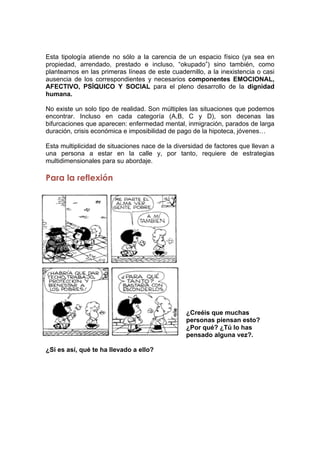 Esta tipología atiende no sólo a la carencia de un espacio físico (ya sea en
propiedad, arrendado, prestado e incluso, “okupado”) sino también, como
planteamos en las primeras líneas de este cuadernillo, a la inexistencia o casi
ausencia de los correspondientes y necesarios componentes EMOCIONAL,
AFECTIVO, PSÍQUICO Y SOCIAL para el pleno desarrollo de la dignidad
humana.
No existe un solo tipo de realidad. Son múltiples las situaciones que podemos
encontrar. Incluso en cada categoría (A,B, C y D), son decenas las
bifurcaciones que aparecen: enfermedad mental, inmigración, parados de larga
duración, crisis económica e imposibilidad de pago de la hipoteca, jóvenes…
Esta multiplicidad de situaciones nace de la diversidad de factores que llevan a
una persona a estar en la calle y, por tanto, requiere de estrategias
multidimensionales para su abordaje.
Para la reflexión
¿Creéis que muchas
personas piensan esto?
¿Por qué? ¿Tú lo has
pensado alguna vez?.
¿Si es así, qué te ha llevado a ello?
 