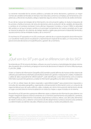 GUÍA METODOLÓGICA para el Diseño e Implementación de un SIT para Iniciativas de Desarrollo Económico Local      PÁG. 9


La creciente necesidad de los actores públicos y privados de tomar decisiones y gestionar un mayor
número de variables territoriales en tiempos más reducidos y entornos complejos, aumentando las com-
petencias y ofreciendo resultados, obliga a replantear algunos de los instrumentos de análisis territorial.

El uso de las nuevas tecnologías de la información y la comunicación agiliza, sin duda, la respuesta de
los actores y facilita el proceso de toma de decisiones ante la evolución de las variables de desarrollo
y cambios en el contexto territorial. Como afirman Heywood, Cornelius y Carver (1999), la velocidad
del cambio es tal que el propio cambio es la principal componente de nuestra sociedad, por lo que
se impone la adopción de sistemas de trabajo rápidos y ágiles para promover el desarrollo territorial y
socioeconómico de las entidades locales y de su entorno01.

En esa línea, los SIT apoyados en los SIG constituyen, además de un soporte de gestión de la información
y un excelente medio para la visualización y representación espacial de los datos, un instrumento clave
para la toma de decisiones en la planificación y gestión de un territorio.





¿Qué son los SIT y en qué se diferencian de los SIG?
Se entiende por SIT al conjunto de datos, software, recursos humanos y metodologías de trabajo orienta-
das a la gestión de un territorio y al apoyo en la toma de decisiones en relación al mismo (Alburquerque,
F. y M. Dini, 2008).

Si bien un Sistema de Información Geográfica (SIG) también puede definirse de manera similar (sistema de
software y procedimientos diseñados para facilitar la obtención, gestión, manipulación, análisis, modelación
y salida de datos espacialmente referenciados)02, suele identificarse a esta herramienta como al sistema
informático que permite gestionar y analizar la información geográfica y los datos vinculados a ésta.

En un SIG se utilizan bases de datos espaciales o georreferenciadas03 para proporcionar respuestas a
consultas de naturaleza geográfica, organizando y almacenando la información como un conjunto de
capas temáticas (usos de suelo, edificios, calles, ciudades, etc.) de la misma porción del territorio, donde
un lugar concreto tiene la misma localización en todos los mapas o capas incluidos en el sistema.

De esta forma, el SIG permite superponer diferentes capas o coberturas de información para obtener una
imagen integral de aspectos diversos existentes en un territorio (asentamientos de población, carreteras,
red hidrográfica, establecimientos industriales, alojamientos turísticos, relieve, usos del suelo, elementos
de interés turísticos, etc.) y obtener conclusiones de ello (alojamientos turísticos cercanos a las carreteras
o a determinados accidentes naturales, infraestructuras viarias y núcleos de población, etc.).




01. Geographic Information Systems. Autores: Heywood, I, Cornelius, S., y Carver, S. Ed. Prentice Hall. London. 1999.
02. Definición propuesta por el NCGIA (National Center for Geographic Information and Analysis) de USA, 1990.
03. La georreferenciación es la representación, en un sistema de coordenadas, de un objeto que hace referencia a un
lugar en el espacio aplicando para ello técnicas cartográficas.
 