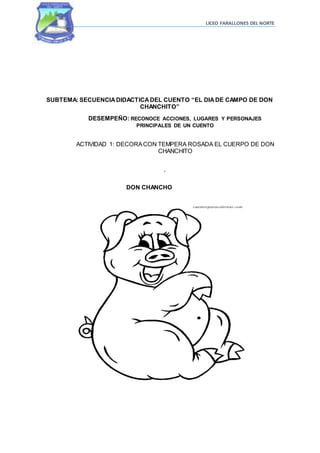 LICEO FARALLONES DEL NORTE
SUBTEMA: SECUENCIADIDACTICADEL CUENTO “EL DIADE CAMPO DE DON
CHANCHITO”
DESEMPEÑO: RECONOCE ACCIONES, LUGARES Y PERSONAJES
PRINCIPALES DE UN CUENTO
ACTIVIDAD 1: DECORACON TEMPERA ROSADA EL CUERPO DE DON
CHANCHITO
.
DON CHANCHO
 
