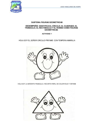 LICEO FARALLONES DEL NORTE
SUBTEMA: FIGURAS GEOMETRICAS
DESEMPEÑO: IDENTIFICAEL CÍRCULO, EL CUADRADO, EL
TRIÁNGULO, EL RECTÁNGULO Y EL ROMBO COMO FIGURAS
GEOMÉTRICAS.
ACTIVIDAD 1
HOLA SOY EL SEÑOR CIRCULO PÍNTAME CON TEMPERA AMARILLA
HOLA SOY LA SEÑORITA TRIANGULO, RECORTA PAPEL DE COLOR ROJO Y VÍSTEME
 