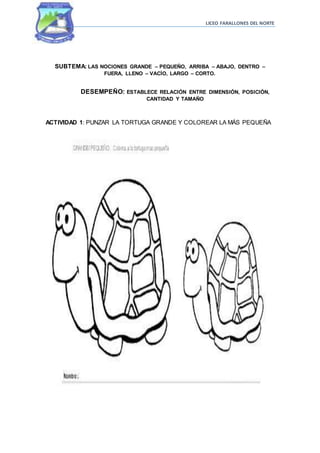 LICEO FARALLONES DEL NORTE
SUBTEMA: LAS NOCIONES GRANDE – PEQUEÑO, ARRIBA – ABAJO, DENTRO –
FUERA, LLENO – VACÍO, LARGO – CORTO.
DESEMPEÑO: ESTABLECE RELACIÓN ENTRE DIMENSIÓN, POSICIÓN,
CANTIDAD Y TAMAÑO
ACTIVIDAD 1: PUNZAR LA TORTUGA GRANDE Y COLOREAR LA MÁS PEQUEÑA
 