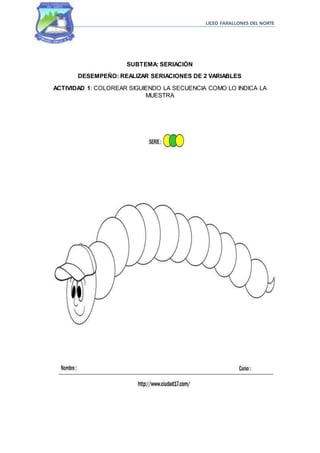 LICEO FARALLONES DEL NORTE
SUBTEMA: SERIACIÓN
DESEMPEÑO: REALIZAR SERIACIONES DE 2 VARIABLES
ACTIVIDAD 1: COLOREAR SIGUIENDO LA SECUENCIA COMO LO INDICA LA
MUESTRA
 