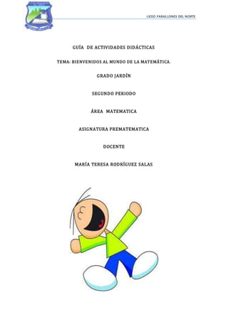 LICEO FARALLONES DEL NORTE
GUÍA DE ACTIVIDADES DIDÁCTICAS
TEMA: BIENVENIDOS AL MUNDO DE LA MATEMÁTICA.
GRADO JARDÍN
SEGUNDO PERIODO
ÁREA MATEMATICA
ASIGNATURA PREMATEMATICA
DOCENTE
MARÍA TERESA RODRÍGUEZ SALAS
 